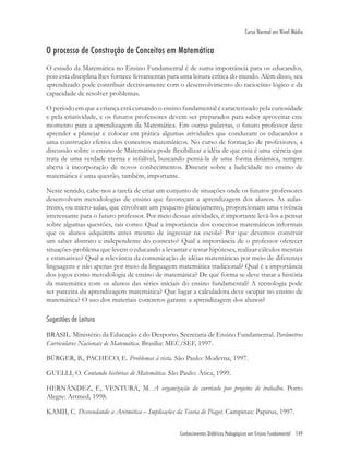 Conhecimentos Didáticos Pedagógicos em Ensino Fundamental 149
Curso Normal em Nível Médio
O processo de Construção de Conceitos em Matemática
O estudo da Matemática no Ensino Fundamental é de suma importância para os educandos,
pois esta disciplina lhes fornece ferramentas para uma leitura crítica do mundo. Além disso, seu
aprendizado pode contribuir decisivamente com o desenvolvimento do raciocínio lógico e da
capacidade de resolver problemas.
O período em que a criança está cursando o ensino fundamental é caracterizado pela curiosidade
e pela criatividade, e os futuros professores devem ser preparados para saber aproveitar este
momento para a aprendizagem da Matemática. Em outras palavras, o futuro professor deve
aprender a planejar e colocar em prática algumas atividades que conduzam os educandos a
uma construção efetiva dos conceitos matemáticos. No curso de formação de professores, a
discussão sobre o ensino de Matemática pode ﬂexibilizar a idéia de que esta é uma ciência que
trata de uma verdade eterna e infalível, buscando pensá-la de uma forma dinâmica, sempre
aberta à incorporação de novos conhecimentos. Discutir sobre a ludicidade no ensino de
matemática é uma questão, também, importante.
Neste sentido, cabe-nos a tarefa de criar um conjunto de situações onde os futuros professores
desenvolvam metodologias de ensino que favoreçam a aprendizagem dos alunos. As aulas-
treino, ou micro-aulas, que envolvam um pequeno planejamento, proporcionam uma vivência
interessante para o futuro professor. Por meio dessas atividades, é importante levá-los a pensar
sobre algumas questões, tais como: Qual a importância dos conceitos matemáticos informais
que os alunos adquirem antes mesmo de ingressar na escola? Por que devemos construir
um saber abstrato e independente do contexto? Qual a importância de o professor oferecer
situações-problema que levem o educando a levantar e testar hipóteses, realizar cálculos mentais
e estimativas? Qual a relevância da comunicação de idéias matemáticas por meio de diferentes
linguagens e não apenas por meio da linguagem matemática tradicional? Qual é a importância
dos jogos como metodologia de ensino de matemática? De que forma se deve tratar a história
da matemática com os alunos das séries iniciais do ensino fundamental? A tecnologia pode
ser parceira da aprendizagem matemática? Que lugar a calculadora deve ocupar no ensino de
matemática? O uso dos materiais concretos garante a aprendizagem dos alunos?
Sugestões de Leitura
BRASIL. Ministério da Educação e do Desporto. Secretaria de Ensino Fundamental. Parâmetros
Curriculares Nacionais de Matemática. Brasília: MEC/SEF, 1997.
BÜRGER, B., PACHECO, E. Problemas à vista. São Paulo: Moderna, 1997.
GUELLI, O. Contando histórias de Matemática. São Paulo: Ática, 1999.
HERNÁNDEZ, F., VENTURA, M. A organização do currículo por projetos de trabalho. Porto
Alegre: Artmed, 1998.
KAMII, C. Desvendando a Aritmética – Implicações da Teoria de Piaget. Campinas: Papirus, 1997.
 