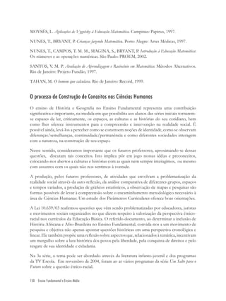 150 Ensino Fundamental e Ensino Médio
MOYSÉS, L. Aplicações de Vygotsky à Educação Matemática. Campinas: Papirus, 1997.
NUNES, T., BRYANT, P. Crianças fazendo Matemática. Porto Alegre: Artes Médicas, 1997.
NUNES, T., CAMPOS, T. M. M., MAGINA, S., BRYANT, P. Introdução à Educação Matemática:
Os números e as operações numéricas. São Paulo: PROEM, 2002.
SANTOS, V. M. P. Avaliação de Aprendizagem e Raciocínio em Matemática: Métodos Alternativos.
Rio de Janeiro: Projeto Fundão, 1997.
TAHAN, M. O homem que calculava. Rio de Janeiro: Record, 1999.
O processo de Construção de Conceitos nas Ciências Humanas
O ensino de História e Geograﬁa no Ensino Fundamental representa uma contribuição
signiﬁcativa e importante, na medida em que possibilita aos alunos das séries iniciais tornarem-
se capazes de ler, criticamente, os espaços, as culturas e as histórias do seu cotidiano, bem
como lhes oferece instrumentos para a compreensão e intervenção na realidade social. É
possível ainda, levá-los a perceber como se constroem noções de identidade, como se observam
diferenças/semelhanças, continuidade/permanência e como diferentes sociedades interagem
com a natureza, na construção de seu espaço.
Nesse sentido, consideramos importante que os futuros professores, aproximando-se dessas
questões, discutam tais conceitos. Isto implica pôr em jogo nossas idéias e preconceitos,
colocando-nos abertos a culturas e histórias com as quais nem sempre interagimos, ou mesmo
com assuntos com os quais não nos sentimos à vontade.
A produção, pelos futuros professores, de atividades que envolvam a problematização da
realidade social através da auto-reﬂexão, da análise comparativa de diferentes grupos, espaços
e tempos variados, a produção de gráﬁcos estatísticos, a observação de mapas e pesquisas são
formas possíveis de levar à compreensão sobre o encaminhamento metodológico necessário à
área de Ciências Humanas. Um estudo dos Parâmetros Curriculares oferece boas orientações.
A Lei 10.639/03 reaﬁrmou questões que vêm sendo problematizadas por educadores, juristas
e movimentos sociais organizados no que dizem respeito à valorização da perspectiva étnico-
racial nos currículos da Educação Básica. O referido documento, ao determinar a inclusão de
História Africana e Afro-Brasileira no Ensino Fundamental, convida-nos a um movimento de
pesquisa e objetiva não apenas apontar questões históricas em uma perspectiva cronológica e
linear. Ele também propõe uma reﬂexão sobre aspectos que, relacionados à temática, incentivam
um mergulho sobre a luta histórica dos povos pela liberdade, pela conquista de direitos e pelo
resgate de sua identidade e cidadania.
Na 3a série, o tema pode ser abordado através da literatura infanto-juvenil e dos programas
da TV Escola. Em novembro de 2004, foram ao ar vários programas da série Um Salto para o
Futuro sobre a questão étnico-racial.
 
