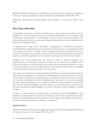 152 Ensino Fundamental e Ensino Médio
BRASIL. Ministério da Educação e do Desporto. Secretaria de Ensino Fundamental. Parâmetros
Curriculares Nacionais de História e Geograﬁa e Pluralidade Cultural. Brasília: MEC/SEF, 1997.
SIMIELLE, Maria Helena. Primeiros mapas. Como entender e construir. São Paulo: Ática,
1993.
Artes, Corpo e Movimento
A reprodução de técnicas a serem desenvolvidas com os alunos tem sido, em geral, o foco do
trabalho com Artes, ao longo das séries, seja no Ensino Fundamental, seja no próprio curso
de Formação de Professores. A concentração nas artes visuais tem desconsiderado outras
formas de expressão (música, dança, teatro) enquanto manifestações culturais signiﬁcativas no
processo de formação humana.
O trabalho com o corpo tem se restringido a seqüenciação de movimentos desconexos,
desconsiderando a inﬁnidade de gestos, expressões e movimentos, que os seres humanos foram
e são capazes de realizar. O grande desaﬁo é propiciar aos alunos, nos diferentes níveis de
ensino, o conhecimento do seu corpo, usando-o como instrumento de expressão, de maneira a
propiciar, a partir de experiências sociais e afetivas anteriores, novas formas de movimento.
Trabalhar com futuros professores sem levar em conta as diversas linguagens que
experimentamos nos diferentes momentos cotidianos é, de certa forma, contribuir para o
processo de exclusão social mencionado anteriormente. Mas, então, como trabalhar arte, corpo
e movimento enquanto conceitos amplos, plurais e interculturais? Como valorizar as múltiplas
e variadas formas de expressão presentes em nosso país?
Não temos aqui a pretensão de formar professores de Educação Artística e de Educação Física. E,
muito menos, gostaríamos de contribuir para a desqualiﬁcação dos professores dessas áreas de
conhecimento. Ao contrário, estes proﬁssionais, que também atuam no curso Normal, podem
dar uma rica contribuição através das disciplinas que ministram. Ao trazerem conteúdos,
conceitosepráticassigniﬁcativos,estesprofessoresviabilizamoencaminhamentometodológico
necessário ao trabalho pedagógico nas séries iniciais a ser orientado pelos proﬁssionais que
lecionam Conhecimentos Didático-Pedagógicos em Ensino Fundamental e Práticas Pedagógicas e Iniciação
à Pesquisa.
O olhar e o sentir merecem um lugar especial nas relações escolares? Sensibilidade e razão
precisam estar dissociadas? Se pensarmos a formação a partir de tais questionamentos, talvez
estejamos contribuindo para práticas educativas menos áridas e burocráticas. Nossa busca é
por uma educação mais humana, acolhedora e competente.
Sugestões de Leitura
BRASIL. Ministério da Educação e do Desporto. Secretaria de Ensino Fundamental. Parâmetros
Curriculares Nacionais de Artes. Brasília: MEC/SEF, 1997.
 