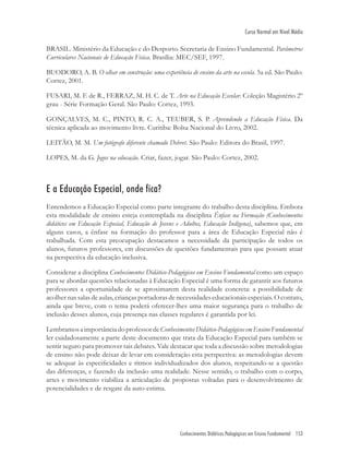 Conhecimentos Didáticos Pedagógicos em Ensino Fundamental 153
Curso Normal em Nível Médio
BRASIL. Ministério da Educação e do Desporto. Secretaria de Ensino Fundamental. Parâmetros
Curriculares Nacionais de Educação Física. Brasília: MEC/SEF, 1997.
BUODORO, A. B. O olhar em construção: uma experiência de ensino da arte na escola. 5a ed. São Paulo:
Cortez, 2001.
FUSARI, M. F. de R., FERRAZ, M. H. C. de T. Arte na Educação Escolar. Coleção Magistério 2º
grau - Série Formação Geral. São Paulo: Cortez, 1993.
GONÇALVES, M. C., PINTO, R. C. A., TEUBER, S. P. Aprendendo a Educação Física. Da
técnica aplicada ao movimento livre. Curitiba: Bolsa Nacional do Livro, 2002.
LEITÃO, M. M. Um fotógrafo diferente chamado Debret. São Paulo: Editora do Brasil, 1997.
LOPES, M. da G. Jogos na educação. Criar, fazer, jogar. São Paulo: Cortez, 2002.
E a Educação Especial, onde fica?
Entendemos a Educação Especial como parte integrante do trabalho desta disciplina. Embora
esta modalidade de ensino esteja contemplada na disciplina Ênfase na Formação (Conhecimentos
didáticos em Educação Especial, Educação de Jovens e Adultos, Educação Indígena), sabemos que, em
alguns casos, a ênfase na formação do professor para a área de Educação Especial não é
trabalhada. Com esta preocupação destacamos a necessidade da participação de todos os
alunos, futuros professores, em discussões de questões fundamentais para que possam atuar
na perspectiva da educação inclusiva.
Considerar a disciplina Conhecimentos Didático-Pedagógicos em Ensino Fundamental como um espaço
para se abordar questões relacionadas à Educação Especial é uma forma de garantir aos futuros
professores a oportunidade de se aproximarem desta realidade concreta: a possibilidade de
acolher nas salas de aulas, crianças portadoras de necessidades educacionais especiais. O contato,
ainda que breve, com o tema poderá oferecer-lhes uma maior segurança para o trabalho de
inclusão desses alunos, cuja presença nas classes regulares é garantida por lei.
LembramosaimportânciadoprofessordeConhecimentosDidático-PedagógicosemEnsinoFundamental
ler cuidadosamente a parte deste documento que trata da Educação Especial para também se
sentir seguro para promover tais debates. Vale destacar que toda a discussão sobre metodologias
de ensino não pode deixar de levar em consideração esta perspectiva: as metodologias devem
se adequar às especiﬁcidades e ritmos individualizados dos alunos, respeitando-se a questão
das diferenças, e fazendo da inclusão uma realidade. Nesse sentido, o trabalho com o corpo,
artes e movimento viabiliza a articulação de propostas voltadas para o desenvolvimento de
potencialidades e de resgate da auto-estima.
 