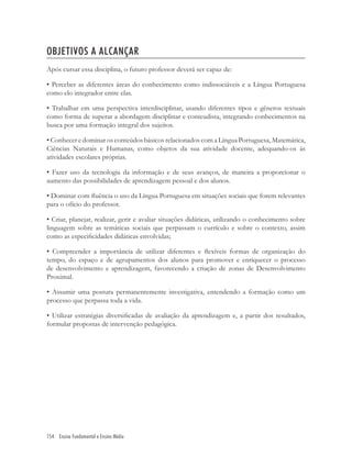 154 Ensino Fundamental e Ensino Médio
OBJETIVOS A ALCANÇAR
Após cursar essa disciplina, o futuro professor deverá ser capaz de:
• Perceber as diferentes áreas do conhecimento como indissociáveis e a Língua Portuguesa
como elo integrador entre elas.
• Trabalhar em uma perspectiva interdisciplinar, usando diferentes tipos e gêneros textuais
como forma de superar a abordagem disciplinar e conteudista, integrando conhecimentos na
busca por uma formação integral dos sujeitos.
• Conhecer e dominar os conteúdos básicos relacionados com a Língua Portuguesa, Matemática,
Ciências Naturais e Humanas, como objetos da sua atividade docente, adequando-os às
atividades escolares próprias.
• Fazer uso da tecnologia da informação e de seus avanços, de maneira a proporcionar o
aumento das possibilidades de aprendizagem pessoal e dos alunos.
• Dominar com ﬂuência o uso da Língua Portuguesa em situações sociais que forem relevantes
para o ofício do professor.
• Criar, planejar, realizar, gerir e avaliar situações didáticas, utilizando o conhecimento sobre
linguagem sobre as temáticas sociais que perpassam o currículo e sobre o contexto, assim
como as especiﬁcidades didáticas envolvidas;
• Compreender a importância de utilizar diferentes e ﬂexíveis formas de organização do
tempo, do espaço e de agrupamentos dos alunos para promover e enriquecer o processo
de desenvolvimento e aprendizagem, favorecendo a criação de zonas de Desenvolvimento
Proximal.
• Assumir uma postura permanentemente investigativa, entendendo a formação como um
processo que perpassa toda a vida.
• Utilizar estratégias diversiﬁcadas de avaliação da aprendizagem e, a partir dos resultados,
formular propostas de intervenção pedagógica.
 