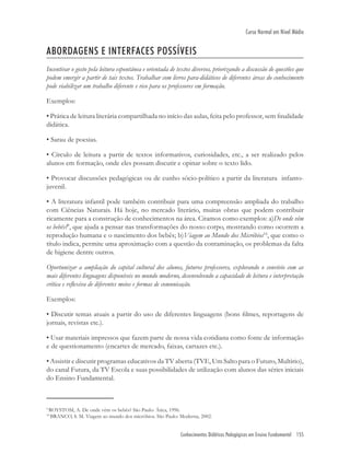 Conhecimentos Didáticos Pedagógicos em Ensino Fundamental 155
Curso Normal em Nível Médio
ABORDAGENS E INTERFACES POSSÍVEIS
Incentivar o gosto pela leitura espontânea e orientada de textos diversos, priorizando a discussão de questões que
podem emergir a partir de tais textos. Trabalhar com livros para-didáticos de diferentes áreas do conhecimento
pode viabilizar um trabalho diferente e rico para os professores em formação.
Exemplos:
• Prática de leitura literária compartilhada no início das aulas, feita pelo professor, sem ﬁnalidade
didática.
• Sarau de poesias.
• Círculo de leitura a partir de textos informativos, curiosidades, etc., a ser realizado pelos
alunos em formação, onde eles possam discutir e opinar sobre o texto lido.
• Provocar discussões pedagógicas ou de cunho sócio-político a partir da literatura infanto-
juvenil.
• A literatura infantil pode também contribuir para uma compreensão ampliada do trabalho
com Ciências Naturais. Há hoje, no mercado literário, muitas obras que podem contribuir
ricamente para a construção de conhecimentos na área. Citamos como exemplos: a)De onde vêm
os bebês?9
, que ajuda a pensar nas transformações do nosso corpo, mostrando como ocorrem a
reprodução humana e o nascimento dos bebês; b)Viagem ao Mundo dos Micróbios10
, que como o
título indica, permite uma aproximação com a questão da contaminação, os problemas da falta
de higiene dentre outros.
Oportunizar a ampliação do capital cultural dos alunos, futuros professores, explorando o convívio com as
mais diferentes linguagens disponíveis no mundo moderno, desenvolvendo a capacidade de leitura e interpretação
crítica e reﬂexiva de diferentes meios e formas de comunicação.
Exemplos:
• Discutir temas atuais a partir do uso de diferentes linguagens (bons ﬁlmes, reportagens de
jornais, revistas etc.).
• Usar materiais impressos que fazem parte de nossa vida cotidiana como fonte de informação
e de questionamento (encartes de mercado, faixas, cartazes etc.).
• Assistir e discutir programas educativos da TV aberta (TVE, Um Salto para o Futuro, Multirio),
do canal Futura, da TV Escola e suas possibilidades de utilização com alunos das séries iniciais
do Ensino Fundamental.
9
ROYSTOM, A. De onde vêm os bebês? São Paulo: Ática, 1996.
10
BRANCO, S. M. Viagem ao mundo dos micróbios. São Paulo: Moderna, 2002.
 