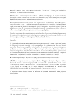 156 Ensino Fundamental e Ensino Médio
11
Artes é uma disciplina presente nas 1º, 2º e 4º séries do curso.
12
Para maiores informações consulte o texto da disciplina Ciências Físicas e da Natureza deste documento.
• Assistir e debater ﬁlmes como O homem sem sombra, Vida de inseto, O rei leão pode render boas
discussões na área de ensino de ciências.
• Visitar sites a ﬁm de instigar a curiosidade, a reﬂexão e a ampliação de saberes didáticos e
pedagógicos: www.tvebrasil.com.br/salto; www.crmariocovas.sp.gov.br; www.palmares.org.br;
www.mulheresnegras.org.br; www.quilombhoje.com.br.
• Planejar visitas a museus, em parceria com os professores das disciplinas Práticas Pedagógicas e
Iniciação à Pesquisa e Artes11
. Estas visitas permitem um diálogo rico e instigante sobre a leitura das
obras, a educação do olhar e da sensibilidade. Este elo integrador entre diferentes disciplinas (e
até diferentes áreas de conhecimento) é uma das formas de concretizar, na prática, o discurso
sobre a interdisciplinaridade tão presente na literatura pedagógica.
Reconhecer a necessidade de formação permanente na proﬁssão de professor e contribuir para o desenvolvimento
de uma postura investigativa, tanto da realidade que nos cerca quanto dos conhecimentos produzidos nos mais
diversos campos do saber, que contribuem para a reﬂexão do trabalho docente.
Exemplos:
• Estimular a participação dos alunos em campanhas comunitárias, levando ao reconhecimento
de diferentes formas de exercício efetivo da cidadania. As campanhas não devem se limitar
a recolher donativos e entregá-los às instituições. É necessário que os alunos conheçam o
problema de perto, reﬂitam, opinem sobre a situação e busquem alternativas. Além de
campanhas especíﬁcas das diferentes comunidades de nosso Estado, sugerimos que os alunos
se conscientizem da necessidade de participação em campanhas de doação de sangue, campanha
do agasalho, campanha de proteção aos animais e combate a dengue, por exemplo.
• Incentivo à participação em Jornadas Pedagógicas com apresentação de trabalhos.
• Viabilizar, em parceria com as disciplinas Práticas Pedagógicas e Iniciação à Pesquisa e Ciências
Físicas e da Natureza, visitação a espaços onde as questões de Ciências Naturais sejam o foco.
Como sugestão citamos12
: Museu da Vida, Fundação Planetário da Cidade do Rio de Janeiro,
Centro cultural do IBAMA, Casa da Ciência – Centro Cultural de Ciências e Tecnologia –
UFRJ, Jardim Botânico do Rio de Janeiro, Amazônia Urgente, dentre outros.
É importante também planejar Projetos de Trabalho que aglutinem conhecimentos numa perspectiva
interdisciplinar.
 