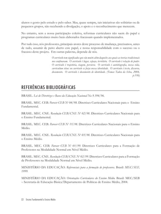 22 Ensino Fundamental e Ensino Médio
alunos o gosto pelo estudo e pelo saber. Mas, quase sempre, tais iniciativas são solitárias ou de
pequenos grupos, não recebendo a divulgação, o apoio e o reconhecimento que merecem.
No entanto, sem a nossa participação coletiva, reformas curriculares não saem do papel e
programas curriculares muito bem elaborados fracassam quando implementados.
Por tudo isso, nós professores, principais atores deste processo de mudança, precisamos, antes
de tudo, assumir de peito aberto este papel, e nossa responsabilidade com o sucesso ou o
fracasso deste projeto. Em outras palavras, depende de nós.
O currículo tem signiﬁcados que vão muito além daqueles aos quais as teorias tradicionais
nos conﬁnaram. O currículo é lugar, espaço, território. O currículo é relação de poder.
O currículo é trajetória, viagem, percurso. O currículo é autobiograﬁa, nossa vida,
curriculum vitae: no currículo se forja nossa identidade. O currículo é texto, discurso,
documento. O currículo é documento de identidade. (Tomas Tadeu da Silva, 2004,
p.150)
REFERÊNCIAS BIBLIOGRÁFICAS
BRASIL. Lei de Diretrizes e Bases da Educação Nacional No 9.394/96.
BRASIL. MEC. CEB. Parecer CEB No
04/98. Diretrizes Curriculares Nacionais para o Ensino
Fundamental.
BRASIL. MEC. CNE. Resolução CEB/CNE No
02/98. Diretrizes Curriculares Nacionais para
o Ensino Fundamental.
BRASIL. MEC. CEB. Parecer CEB No
15/98. Diretrizes Curriculares Nacionais para o Ensino
Médio.
BRASIL. MEC. CNE. Resolução CEB/CNE No
03/98. Diretrizes Curriculares Nacionais para
o Ensino Médio.
BRASIL. MEC. CEB. Parecer CEB No
01/99. Diretrizes Curriculares para a Formação de
Professores na Modalidade Normal em Nível Médio.
BRASIL. MEC. CNE. Resolução CEB/CNE No
02/99. Diretrizes Curriculares para a Formação
de Professores na Modalidade Normal em Nível Médio.
MINISTÉRIO DA EDUCAÇÃO. Referenciais para a formação de professores. Brasil: MEC/SEF,
1999.
MINISTÉRIO DA EDUCAÇÃO. Orientações Curriculares do Ensino Médio. Brasil: MEC/SEB
– Secretaria de Educação Básica/Departamento de Políticas de Ensino Médio, 2004.
 