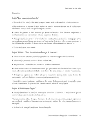 Conhecimentos Didáticos Pedagógicos em Ensino Fundamental 157
Curso Normal em Nível Médio
Exemplos:
Projeto “Água: preservar para não acabar”
• Discussão sobre a importância da água para a vida, através do uso de textos informativos.
• Discussão sobre as reservas de água potável no mundo, inclusive fazendo uso de gráﬁcos que
mostrem a situação atual e as previsões para o futuro.
• Leitura de gêneros e tipos textuais que façam referência a esta temática, ampliando o
conhecimento sobre o assunto e o cabedal lingüístico do aluno.
• Produção de textos diversos com uma função social deﬁnida: cartazes de participação e/ou
promoção de campanhas, cartas, resumos e/ou resenhas de artigos sobre o tema, texto para o
jornal da escola, relatórios de levantamento de dados e informações sobre o tema, etc.
• Produção de uma peça teatral.
Projeto: “História e Cultura Afro-brasileira na Formação de Professores”
• Discussão sobre o tema a partir de algum fato ou texto atual e próximo dos alunos.
• Apresentação, leitura e discussão da Lei 10.639/2003.
• Pesquisa sobre a escravidão e a história de Zumbi dos Palmares.
• Levantamento de textos da literatura infantil que apresentam uma reﬂexão sobre o tema e que
sejam adequados a um futuro trabalho com alunos das séries iniciais do Ensino Fundamental.
• Avaliação de aspectos que podem reforçar o preconceito étnico, dentre outras formas de
preconceito, em livros didáticos e outros materiais pedagógicos.
• Seminários ou exposição para socialização dos textos da literatura infantil pesquisados e das
formas de expressão de preconceitos encontradas em materiais pedagógicos.
Projeto: “A Matemática nas Eleições”
• Acompanhamento de eleições municipais, estaduais e nacionais – majoritárias (poder
executivo) e proporcionais (poder legislativo).
• Levantamento e debate de regras eleitorais e de informações que contribuem para o processo
de escolha de candidatos (plano de governo e passado político dos principais candidatos, por
exemplo).
• Realização de uma prévia eleitoral dentro da escola.
 