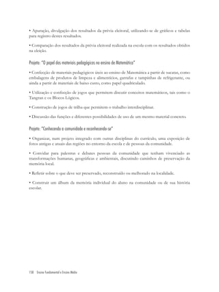 158 Ensino Fundamental e Ensino Médio
• Apuração, divulgação dos resultados da prévia eleitoral, utilizando-se de gráﬁcos e tabelas
para registro destes resultados.
• Comparação dos resultados da prévia eleitoral realizada na escola com os resultados obtidos
na eleição.
Projeto: “O papel dos materiais pedagógicos no ensino de Matemática”
• Confecção de materiais pedagógicos úteis ao ensino de Matemática a partir de sucatas, como
embalagens de produtos de limpeza e alimentícios, garrafas e tampinhas de refrigerante, ou
ainda a partir de materiais de baixo custo, como papel quadriculado.
• Utilização e confecção de jogos que permitem discutir conceitos matemáticos, tais como o
Tangran e os Blocos Lógicos.
• Construção de jogos de trilha que permitem o trabalho interdisciplinar.
• Discussão das funções e diferentes possibilidades de uso de um mesmo material concreto.
Projeto: “Conhecendo a comunidade e reconhecendo-se”
• Organizar, num projeto integrado com outras disciplinas do currículo, uma exposição de
fotos antigas e atuais das regiões no entorno da escola e de pessoas da comunidade.
• Convidar para palestras e debates pessoas da comunidade que tenham vivenciado as
transformações humanas, geográﬁcas e ambientais, discutindo caminhos de preservação da
memória local.
• Reﬂetir sobre o que deve ser preservado, reconstruído ou melhorado na localidade.
• Construir um álbum da memória individual do aluno na comunidade ou de sua história
escolar.
 