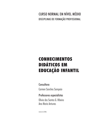 CONHECIMENTOS
DIDÁTICOS EM
EDUCAÇÃO INFANTIL
Consultora
Carmen Sanches Sampaio
Professores especialistas
Olivia dos Santos G. Ribeiro
Ana Maria Antunes
Janeiro de 2006
CURSO NORMAL EM NÍVEL MÉDIO
DISCIPLINAS DE FORMAÇÃO PROFISSIONAL
 