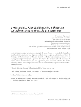Conhecimentos Didáticos em Educação Infantil 161
Curso Normal em Nível Médio
O PAPEL DA DISCIPLINA CONHECIMENTOS DIDÁTICOS EM
EDUCAÇÃO INFANTIL NA FORMAÇÃO DE PROFESSORES
O nascimento do pensamento
é igual ao nascimento de uma criança:
tudo começa com um ato de amor.
Uma semente há de ser depositada no ventre vazio.
E a semente do pensamento é o sonho.
Por isso os educadores [e educadoras],
antes de serem especialistas em ferramentas do saber, deviam ser especialistas em
amor: intérpretes de sonhos. Rubem Alves1
Nesse momento, em que repensamos a educação do nosso Estado e a formação de formadores
em educação é que estamos aqui dispostas a reﬂetir sobre o papel desta disciplina no Curso de
Formação de Professores em nível médio de modo a subsidiar a construção de uma proposta
pedagógica comprometida com a garantia dos direitos das crianças de 0 a 6 anos. Isso de
acordo com o já experienciado por nós e, por você, caro professor, Sabemos dos muitos
avanços já obtidos neste campo de atuação, mas ainda encontramos alguns questionamentos e
aﬁrmações como:
• É muito fácil ser professora de Educação Infantil. É só “tomar conta”... ou,
• Não tem nem prova e nem cadernos para corrigir...” e, mais ainda aquela máxima,
• Ah, é só brincar e comer merenda ...
Muitos de nossos alunos trazem consigo o desejo de “abrir uma escolinha” e acham que gostar
e “ter jeitinho com crianças” já são suﬁcientes.
1
ALVES, Rubem. A alegria de ensinar. Campinas: Papirus, p.93, 2000.
 
