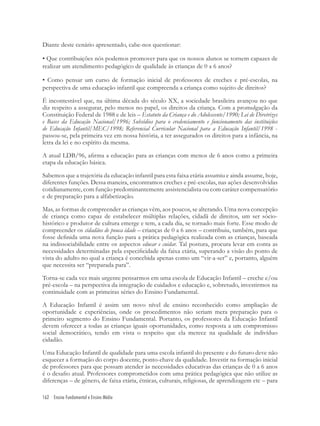 162 Ensino Fundamental e Ensino Médio
Diante deste cenário apresentado, cabe-nos questionar:
• Que contribuições nós podemos promover para que os nossos alunos se tornem capazes de
realizar um atendimento pedagógico de qualidade às crianças de 0 a 6 anos?
• Como pensar um curso de formação inicial de professores de creches e pré-escolas, na
perspectiva de uma educação infantil que compreenda a criança como sujeito de direitos?
É incontestável que, na última década do século XX, a sociedade brasileira avançou no que
diz respeito a assegurar, pelo menos no papel, os direitos da criança. Com a promulgação da
Constituição Federal de 1988 e de leis – Estatuto da Criança e do Adolescente/1990; Lei de Diretrizes
e Bases da Educação Nacional/1996; Subsídios para o credenciamento e funcionamento das instituições
de Educação Infantil/MEC/1998; Referencial Curricular Nacional para a Educação Infantil/1998 -
passou-se, pela primeira vez em nossa história, a ter assegurados os direitos para a infância, na
letra da lei e no espírito da mesma.
A atual LDB/96, aﬁrma a educação para as crianças com menos de 6 anos como a primeira
etapa da educação básica.
Sabemos que a trajetória da educação infantil para esta faixa etária assumiu e ainda assume, hoje,
diferentes funções. Dessa maneira, encontramos creches e pré-escolas, nas ações desenvolvidas
cotidianamente, com função predominantemente assistencialista ou com caráter compensatório
e de preparação para a alfabetização.
Mas, as formas de compreender as crianças vêm, aos poucos, se alterando. Uma nova concepção
de criança como capaz de estabelecer múltiplas relações, cidadã de direitos, um ser sócio-
histórico e produtor de cultura emerge e tem, a cada dia, se tornado mais forte. Esse modo de
compreender os cidadãos de pouca idade – crianças de 0 a 6 anos – contribuiu, também, para que
fosse deﬁnida uma nova função para a prática pedagógica realizada com as crianças, baseada
na indissociabilidade entre os aspectos educar e cuidar. Tal postura, procura levar em conta as
necessidades determinadas pela especiﬁcidade da faixa etária, superando a visão do ponto de
vista do adulto no qual a criança é concebida apenas como um “vir-a-ser” e, portanto, alguém
que necessita ser “preparada para”.
Torna-se cada vez mais urgente pensarmos em uma escola de Educação Infantil – creche e/ou
pré-escola – na perspectiva da integração de cuidados e educação e, sobretudo, investirmos na
continuidade com as primeiras séries do Ensino Fundamental.
A Educação Infantil é assim um novo nível de ensino reconhecido como ampliação de
oportunidade e experiências, onde os procedimentos não seriam mera preparação para o
primeiro segmento do Ensino Fundamental. Portanto, os professores da Educação Infantil
devem oferecer a todas as crianças iguais oportunidades, como resposta a um compromisso
social democrático, tendo em vista o respeito que ela merece na qualidade de indivíduo
cidadão.
Uma Educação Infantil de qualidade para uma escola infantil do presente e do futuro deve não
esquecer a formação do corpo docente, ponto-chave da qualidade. Investir na formação inicial
de professores para que possam atender às necessidades educativas das crianças de 0 a 6 anos
é o desaﬁo atual. Professores comprometidos com uma prática pedagógica que não utilize as
diferenças – de gênero, de faixa etária, étnicas, culturais, religiosas, de aprendizagem etc – para
 
