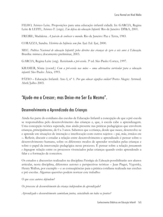 Conhecimentos Didáticos em Educação Infantil 165
Curso Normal em Nível Médio
FILHO, Aristeo Leite. Proposições para uma educação infantil cidadã. In: GARCIA, Regina
Leite & LEITE, Aristeo F. (orgs). Em defesa da educação Infantil. Rio de Janeiro: DP&A, 2001.
FREIRE, Madalena. A paixão de conhecer o mundo. Rio de Janeiro: Paz e Terra, 1983.
CORAZZA, Sandra. História da Infância sem ﬁm. Ijuí: Ed. Ijuí, 2000.
MEC. Política Nacional de educação Infantil: pelos direitos das crianças de zero a seis anos à Educação.
Brasília: mimeo; documento preliminar, 2003.
GARCIA, Regina Leite (org). Revisitando a pré-escola. 3ª ed. São Paulo: Cortez, 1997.
KRAMER, Sônia (coord.) Com a pré-escola nas mãos – uma alternativa curricular para a educação
infantil. São Paulo: Ática, 1993.
PÁTIO – Educação Infantil. Ano I, nº 1. Por que educar signiﬁca cuidar? Porto Alegre: Artmed.
Abril/Julho 2003.
“Ajude-me a Crescer; mas Deixe-me Ser Eu Mesmo”.
Desenvolvimento e Aprendizado das Crianças
Ainda faz parte do cotidiano das escolas de Educação Infantil a concepção de que a pré-escola
se responsabiliza pelo desenvolvimento das crianças e, que, à escola cabe a aprendizagem.
Uma concepção teórica superada, mas ainda presente nas práticas pedagógicas que envolvem
crianças, principalmente, de 0 a 3 anos. Sabemos que a criança, desde que nasce, desenvolve-se
e aprende em situações de interação e interlocução com outros sujeitos – pai, mãe, irmãos etc
–. Reﬂetir, discutir e estudar a relação entre desenvolvimento e aprendizado é pensar sobre o
desenvolvimento humano, sobre os diferentes modos de aprender revelados pelas crianças e
sobre o papel da intervenção pedagógica nesse processo. É pensar sobre a relação pensamento
e linguagem: relação entre os processos vivenciados pelas crianças quando estão aprendendo a
falar e a formação de conceitos.
Os estudos e discussões realizados na disciplina Psicologia da Educação possibilitarão aos alunos
articular, nesta disciplina, diferentes autores e perspectivas teóricas – Jean Piaget, Vygotsky,
Henry Wallon, por exemplo – e as conseqüências para a prática cotidiana realizada nas creches
e pré-escolas. Algumas questões podem nortear este trabalho:
O que esses autores defendem?
Os processos de desenvolvimento da criança independem do aprendizado?
Aprendizado e desenvolvimento caminham juntos, coincidindo em todos os pontos?
 