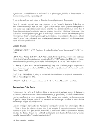 166 Ensino Fundamental e Ensino Médio
Aprendizado e desenvolvimento não coincidem? Ou a aprendizagem possibilita o desenvolvimento e o
desenvolvimento possibilita a aprendizagem?
O que nos leva a aﬁrmar que a criança se desenvolve aprendendo e aprende se desenvolvendo?
Estas são questões que precisam estar presentes em um Curso de Formação de Professores
para atuar com crianças de 0 a 6 anos. Vygotsky nos diz que aquilo que uma criança realiza
com ajuda hoje, ela poderá realizar sozinha amanhã. Esse conceito conhecido como Zona de
Desenvolvimento Proximal nos instiga a pensar no papel do outro – crianças e professora – para
o processo ensino/aprendizagem, pois a intervenção de outras pessoas é fundamental para a
promoção do desenvolvimento, construção e ampliação de conhecimentos. Leva-nos a reﬂetir,
também, sobre a necessidade de uma prática pedagógica onde o diálogo e o trabalho coletivo
sejam eixos da ação realizada.
Sugestões de Leitura
CADERNOS CEDES, nº 35. Implicações do Modelo Histórico-Cultural. Campinas: CEDES, 2ª ed.,
2000.
CRUZ, Maria Nazaré da & SMOLKA, Ana Luíza B. Gestos, palavras, objetos: uma análise de
possíveis conﬁgurações na dinâmica interativa. In: OLIVEIRA, Zilma de M.R. (org) A criança e
seu desenvolvimento: perspectivas para se discutir a educação infantil. 4ª ed. São Paulo: Cortez, 2000.
HENRIQUES, Eda Maria. O debate Piaget/Vygotsky: uma contribuição para a questão do
conhecimento na pré-escola. In: GARCIA, Regina L. (org). Revisitando a Pré-escola. 3ª ed. São
Paulo: Cortez, 1997.
OLIVEIRA, Marta Kohl. Vygotsky – Aprendizado e desenvolvimento – um processo sócio-histórico. 2ª
ed. São Paulo: Scipione, 1995.
VYGOTSKY, L. S. A formação social da mente. 3ª ed. São Paulo: Martins Fontes, 1989.
Brincadeira é Coisa Séria
O brinquedo é a essência da infância. Brincar não constitui perda de tempo. O brinquedo
possibilita o desenvolvimento e a aprendizado infantil, já que a criança se envolve afetivamente,
convive socialmente e opera mentalmente. Tudo isso de uma maneira envolvente, em que
despende energia, imagina, constrói normas e cria alternativas para resolver os imprevistos e
desaﬁos que surgem no ato de brincar.
Um dos princípios defendidos no Referencial Curricular Nacional para a Educação Infantil
(1998) é o direito das crianças a brincar, como forma particular de expressão, pensamento, interação e
comunicação infantil. Mas, para muitos professores, a brincadeira ainda ocupa um lugar marginal
no dia-a-dia da sala de aula ou é utilizada estritamente com ﬁnalidade “educativa”, visando
trabalhar determinados “conteúdos pedagógicos”.
 