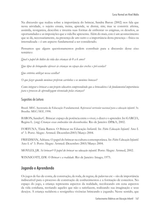 Conhecimentos Didáticos em Educação Infantil 167
Curso Normal em Nível Médio
Na discussão que realiza sobre a importância do brincar, Sandra Baron (2002) nos fala que
nesta atividade, o sujeito ensaia, treina, aprende, se distrai, sim; mas se constrói: aﬁrma,
assimila, reorganiza, descobre e inventa suas formas de enfrentar os enigmas, os desaﬁos, as
oportunidades e as imposições que a vida lhe apresenta. Além do mais, este é um acontecimento
que se dá, necessariamente, na presença de um outro e a importância desta presença – física ou
internalizada – é um aspecto fundamental a ser considerado.
Pensamos que alguns questionamentos podem contribuir para a discussão desse eixo
temático:
Qual o papel do lúdico da vida das crianças de 0 a 6 anos?
Que tipos de brinquedos oferecer às crianças no espaço das creches e pré-escolas?
Que critérios utilizar nessa escolha?
O que fazer quando meninas preferem carrinhos e os meninos bonecas?
Como integrar o brincar a um projeto educativo compreendendo que a brincadeira é de fundamental importância
para o processo de aprendizagem vivenciado pelas crianças?
Sugestões de Leitura
Brasil. MEC. Secretaria de Educação Fundamental. Referencial curricular nacional para a educação infantil. 3v.
Brasília: MEC/SEF, 1998.
BARON, Sandra C. Brincar: espaço de potência entre o viver, o dizer e o aprender. In: GARCIA,
Regina L. (org) Crianças essas conhecidas tão desconhecidas. Rio de Janeiro: DP&A, 2002.
FORTUNA, Tânia Ramos. O Brincar na Educação Infantil. In: Pátio Educação Infantil. Ano I.
nº 3. Porto Alegre: Artmed. Dezembro2003/Março 2004.
FRIEDMAN, Adriana. O papel do brincar na cultura contemporânea. In: Pátio Educação Infantil.
Ano I. nº 3. Porto Alegre: Artmed. Dezembro 2003/Março 2004.
MOYLES, J.R. Só brincar? O papel do brincar na educação infantil. Porto Alegre: Artmed, 2002.
WINNICOTT, D.W. O Brincar e a realidade. Rio de Janeiro: Imago, 1975.
Jogando e Aprendendo
Os jogos de faz-de-conta, de construção, de roda, de regras, de palavras etc – são de importância
indiscutível para o processo de construção de conhecimentos e a formação de conceitos. No
espaço do jogo, a criança representa aspectos da realidade, recolocando em cena aspectos
da vida cotidiana, recriando aqueles que não a satisfazem, realizando sua imaginação e seus
desejos. A criança reelabora e ressigniﬁca vivências brincando e jogando. Nesse sentido, que
 