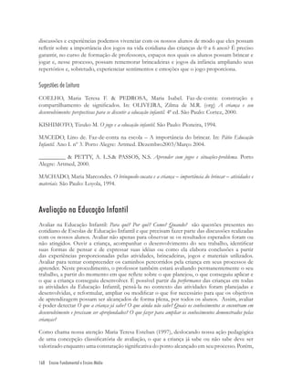 168 Ensino Fundamental e Ensino Médio
discussões e experiências podemos vivenciar com os nossos alunos de modo que eles possam
reﬂetir sobre a importância dos jogos na vida cotidiana das crianças de 0 a 6 anos? É preciso
garantir, no curso de formação de professores, espaços nos quais os alunos possam brincar e
jogar e, nesse processo, possam rememorar brincadeiras e jogos da infância ampliando seus
repertórios e, sobretudo, experienciar sentimentos e emoções que o jogo proporciona.
Sugestões de Leitura
COELHO, Maria Teresa F. & PEDROSA, Maria Isabel. Faz-de-conta: construção e
compartilhamento de signiﬁcados. In: OLIVEIRA, Zilma de M.R. (org) A criança e seu
desenvolvimento: perspectivas para se discutir a educação infantil. 4ª ed. São Paulo: Cortez, 2000.
KISHIMOTO, Tizuko M. O jogo e a educação infantil. São Paulo: Pioneira, 1994.
MACEDO, Lino de. Faz-de-conta na escola – A importância do brincar. In: Pátio Educação
Infantil. Ano I. nº 3. Porto Alegre: Artmed. Dezembro2003/Março 2004.
_________ & PETTY, A. L.S.& PASSOS, N.S. Aprender com jogos e situações-problema. Porto
Alegre: Artmed, 2000.
MACHADO, Maria Marcondes. O brinquedo-sucata e a criança – importância do brincar – atividades e
materiais. São Paulo: Loyola, 1994.
Avaliação na Educação Infantil
Avaliar na Educação Infantil: Para quê? Por quê? Como? Quando? são questões presentes no
cotidiano de Escolas de Educação Infantil e que precisam fazer parte das discussões realizadas
com os nossos alunos. Avaliar não apenas para observar se os resultados esperados foram ou
não atingidos. Ouvir a criança, acompanhar o desenvolvimento do seu trabalho, identiﬁcar
suas formas de pensar e de expressar suas idéias ou como ela elabora conclusões a partir
das experiências proporcionadas pelas atividades, brincadeiras, jogos e materiais utilizados.
Avaliar para tentar compreender os caminhos percorridos pela criança em seus processos de
aprender. Neste procedimento, o professor também estará avaliando permanentemente o seu
trabalho, a partir do momento em que reﬂete sobre o que planejou, o que conseguiu aplicar e
o que a criança conseguiu desenvolver. É possível partir da performance das crianças em todas
as atividades da Educação Infantil, pensá-la no contexto das atividades foram planejadas e
desenvolvidas, e reformular, ampliar ou modiﬁcar o que for necessário para que os objetivos
de aprendizagem possam ser alcançados de forma plena, por todos os alunos. Assim, avaliar
é poder detectar O que a criança já sabe? O que ainda não sabe? Quais os conhecimentos se encontram em
desenvolvimento e precisam ser aprofundados? O que fazer para ampliar os conhecimentos demonstrados pelas
crianças?
Como chama nossa atenção Maria Teresa Esteban (1997), deslocando nossa ação pedagógica
de uma concepção classiﬁcatória de avaliação, o que a criança já sabe ou não sabe deve ser
valorizado enquanto uma constatação signiﬁcativa do ponto alcançado em seu processo. Porém,
 