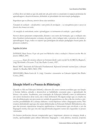 Conhecimentos Didáticos em Educação Infantil 169
Curso Normal em Nível Médio
a ênfase deve ser dada ao que ela ainda não sabe, pois nisto se anunciam os espaços potenciais de
aprendizagem e desenvolvimento, deﬁnindo as prioridades da intervenção pedagógica.
Sugerimos que se discuta, através desse eixo temático:
Concepções de avaliação – classiﬁcatória e como prática de investigação - e as conseqüências para o sucesso ou
fracasso das crianças na escola;
As concepções de conhecimento, ensino e aprendizagem e os instrumentos de avaliação – quais utilizar?
Nossos alunos precisam compreender, durante o seu curso de formação, que a avaliação não
deve focalizar exclusivamente a criança, ela pode e deve indagar todo o processo de ensino e
aprendizagem. Logo, todos os sujeitos que participam da relação pedagógica fazem parte do
processo avaliativo.
Sugestões de Leitura
ESTEBAN, Maria Teresa. O que sabe quem erra? Reﬂexões sobre a avaliação e fracasso escolar. Rio de
Janeiro: DP&A, 2001.
_________. Jogos de encaixe: educar ou formatar desde a pré-escola? In: GARCIA, Regina L.
(org) Revisitando a Pré-escola. 3ª ed. São Paulo: Cortez, 1997.
Brasil. MEC. Secretaria de Educação Fundamental. Referencial curricular nacional para a educação
infantil. 3v. Brasília: MEC/SEF, 1998.
MACHADO, Maria Lucia de A. (org). Encontros e desencontros na Educação Infantil. São Paulo:
Cortez, 2002.
Educação Infantil e o Processo de Alfabetização
Quando se fala em Educação Infantil, o discurso do senso comum considera que sua função
é formar hábitos, atitudes e desenvolver as habilidades essenciais para o aprendizado da
leitura e da escrita. Atualmente, essa concepção de Educação Infantil, como já enfatizamos
em outros momentos deste texto, não é mais defensável. Há algum tempo que os estudos na
área da alfabetização nos provocam no sentido de garantirmos, no dia-a-dia das creches e pré-
escolas, possibilidades de a criança elaborar e testar hipóteses sobre a linguagem escrita. Não
estamos defendendo aqui que elas sejam alfabetizadas na Educação Infantil. Defendemos, sim,
que elas possam experienciar situações signiﬁcativas e interessantes que envolvam o uso da
linguagem escrita, mas que esta não seja priorizada enquanto outras são esquecidas ou pouco
valorizadas.
Os futuros professores devem compreender que é importante oferecer às crianças, desde a
creche, oportunidades para utilizar diferentes linguagens – oral, plástica, musical, corporal,
 