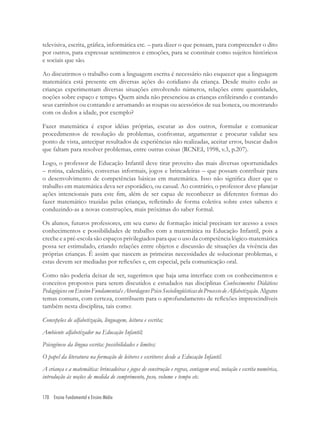 170 Ensino Fundamental e Ensino Médio
televisiva, escrita, gráﬁca, informática etc. – para dizer o que pensam, para compreender o dito
por outros, para expressar sentimentos e emoções, para se constituir como sujeitos históricos
e sociais que são.
Ao discutirmos o trabalho com a linguagem escrita é necessário não esquecer que a linguagem
matemática está presente em diversas ações do cotidiano da criança. Desde muito cedo as
crianças experimentam diversas situações envolvendo números, relações entre quantidades,
noções sobre espaço e tempo. Quem ainda não presenciou as crianças enﬁleirando e contando
seus carrinhos ou contando e arrumando as roupas ou acessórios de sua boneca, ou mostrando
com os dedos a idade, por exemplo?
Fazer matemática é expor idéias próprias, escutar as dos outros, formular e comunicar
procedimentos de resolução de problemas, confrontar, argumentar e procurar validar seu
ponto de vista, antecipar resultados de experiências não realizadas, aceitar erros, buscar dados
que faltam para resolver problemas, entre outras coisas (RCNEI, 1998, v.3, p.207).
Logo, o professor de Educação Infantil deve tirar proveito das mais diversas oportunidades
– rotina, calendário, conversas informais, jogos e brincadeiras – que possam contribuir para
o desenvolvimento de competências básicas em matemática. Isso não signiﬁca dizer que o
trabalho em matemática deva ser esporádico, ou casual. Ao contrário, o professor deve planejar
ações intencionais para este ﬁm, além de ser capaz de reconhecer as diferentes formas do
fazer matemático trazidas pelas crianças, reﬂetindo de forma coletiva sobre estes saberes e
conduzindo-as a novas construções, mais próximas do saber formal.
Os alunos, futuros professores, em seu curso de formação inicial precisam ter acesso a esses
conhecimentos e possibilidades de trabalho com a matemática na Educação Infantil, pois a
creche e a pré-escola são espaços privilegiados para que o uso da competência lógico-matemática
possa ser estimulado, criando relações entre objetos e discussão de situações da vivência das
próprias crianças. É assim que nascem as primeiras necessidades de solucionar problemas, e
estas devem ser mediadas por reﬂexões e, em especial, pela comunicação oral.
Como não poderia deixar de ser, sugerimos que haja uma interface com os conhecimentos e
conceitos propostos para serem discutidos e estudados nas disciplinas Conhecimentos Didáticos
PedagógicosemEnsinoFundamentaleAbordagensPsicoSociolingüísticasdoProcessodeAlfabetização.Alguns
temas comuns, com certeza, contribuem para o aprofundamento de reﬂexões imprescindíveis
também nesta disciplina, tais como:
Concepções de alfabetização, linguagem, leitura e escrita;
Ambiente alfabetizador na Educação Infantil;
Psicogênese da língua escrita: possibilidades e limites;
O papel da literatura na formação de leitores e escritores desde a Educação Infantil.
A criança e a matemática: brincadeiras e jogos de construção e regras, contagem oral, notação e escrita numérica,
introdução às noções de medida de comprimento, peso, volume e tempo etc.
 