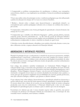 172 Ensino Fundamental e Ensino Médio
• Compreender as políticas contemporâneas de atendimento à infância, suas concepções,
características, objetivos e suas implicações nas atividades e formas de atendimento pedagógico
à criança.
• Fazer uma análise crítica das principais teorias e tendências pedagógicas que têm inﬂuenciado
a prática da educação de crianças de 0 a 6 anos no contexto brasileiro.
• Reﬂetir e discutir sobre a relação entre desenvolvimento e aprendizado infantil e as
conseqüências para a prática pedagógica realizada com as crianças no cotidiano das creches e
pré-escolas.
• Compreender a brincadeira como forma privilegiada de aprendizado e desenvolvimento das
crianças de 0 a 6 anos.
• Compreender que o trabalho com diferentes linguagens – gráﬁca, gestual, plástica, musical,
corporal, escrita, televisiva, informática etc. - no dia-a-dia das escolas de Educação Infantil é
imprescindível para que as crianças possam ampliar suas possibilidades de criar, dizer, construir
conhecimentos, compreender os outros e interferir no mundo no qual vivem.
• Articular a teoria, discutida durante a disciplina, com a prática observada, durante o curso, nas
idas a diferentes escolas e espaços educativos de Educação Infantil.
ABORDAGENS E INTERFACES POSSÍVEIS
Partindo do princípio de que o conhecimento é oriundo de um processo permanente, múltiplo,
multidimensional e transversal, e inﬂuenciado por uma rede complexa de crenças, valores e
práticas, entendemos o fazer cotidiano como um processo privilegiado de produção do saber.
Na sala de aula coexistem e interagem diferentes modos de aprender, construir conhecimentos
e compreender o mundo.
Caro colega, não podemos caminhar isoladamente no Conhecimento Didático Pedagógico em
Educação Infantil. Logo, é necessária uma articulação com outras disciplinas do Curso Normal,
conforme explicitado durante este texto. Precisamos estar bem aﬁnadas, principalmente, com a
disciplina – Práticas Pedagógicas e Iniciação à Pesquisa – eixo do curso de Formação de Professores -
orientando e instigando nossos alunos ao exercício desaﬁador da articulação entre a prática e a
teoria, para que eles possam ir ampliando suas possibilidades de construir, quando professores,
uma ação educativa dialógica, solidária e que garanta os direitos infantis.
O que sabemos hoje sobre infância, desenvolvimento e aprendizado infantil nos desautoriza a
aceitar a idéia de que nesse nível de ensino apenas se brinca, aguardando o instante do aprender.
Os nossos alunos têm o direito de ter acesso, em sua formação inicial, às teorias e pesquisas
produzidas nesta área do conhecimento. A Educação Infantil pode e deve ser um espaço
privilegiado de aprendizagens para as crianças e para os adultos que com ela interagem.
Gostaríamos de salientar que não é nossa intenção esgotar todas as questões, mas pensar
a formação do professor em Educação Infantil em consonância com a construção de uma
sociedade menos excludente, mais humana e solidária.
 