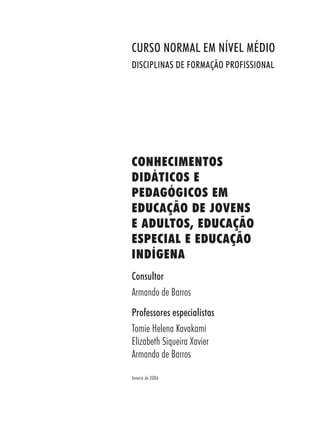 Consultor
Armando de Barros
Professores especialistas
Tomie Helena Kavakami
Elizabeth Siqueira Xavier
Armando de Barros
Janeiro de 2006
CURSO NORMAL EM NÍVEL MÉDIO
DISCIPLINAS DE FORMAÇÃO PROFISSIONAL
CONHECIMENTOS
DIDÁTICOS E
PEDAGÓGICOS EM
EDUCAÇÃO DE JOVENS
E ADULTOS, EDUCAÇÃO
ESPECIAL E EDUCAÇÃO
INDÍGENA
 