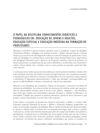 Conhecimentos Didáticos e Pedagógicos em Ed. de Jovens e Adultos, Ed. Especial e Ed. Indígena 175
Curso Normal em Nível Médio
O PAPEL DA DISCIPLINA CONHECIMENTOS DIDÁTICOS E
PEDAGÓGICOS EM: EDUCAÇÃO DE JOVENS E ADULTOS,
EDUCAÇÃO ESPECIAL E EDUCAÇÃO INDÍGENA NA FORMAÇÃO DE
PROFESSORES
Queremos convidá-lo a pensar conosco questões novas e complexas a partir da disciplina
Conhecimentos Didáticos e Pedagógicos Em: Educação de Jovens e Adultos, Educação Especial e Educação
Indígena, que constitui uma abordagem inovadora no curso de formação de professores. Como
tratar tais disciplinas no currículo deste curso? Que temas abordar? Qual seria o papel destas
três disciplinas? Buscamos, para o processo de formação, caminhos capazes de permitir aos
futuros professores a compreensão de que somos diferentes e, na diferença, nos constituímos
sujeitos. Nossa relação com o mundo e com os outros precisa ser pensada a partir daí. Mas
como fazê-lo?
A escola que temos ainda se pauta em um modelo que valoriza práticas ritualistas e lineares. Em
outro momento histórico, tais práticas tiveram um papel marcante, mas atualmente mostram-
se insuﬁcientes para enfrentar os desaﬁos contemporâneos de novas questões sociais, culturais
e identitárias. É importante desconstruirmos o olhar que privilegia a homogeneidade, que
ignora as individualidades e silencia as histórias de vida de seus educandos.
Discutir as três disciplinas que compõem a Ênfase na Formação é colocarmo-nos diante de
inúmeras possibilidades. Na contra-corrente dos processos de exclusão social, que marcam a
falta de oportunidades escolares para os jovens e dos adultos, indígenas e afro-brasileiros,
bem como para aqueles com necessidades especiais, ﬁrmamos a unidade na diferença e na
diversidade. Unidade que reorienta as práticas educativas a partir de novos discursos e que
propõe o acesso democrático à escola como valor universal.
Como ênfase na formação de professores, fazem-se necessários o debate e as ações sobre
Educação Especial, Educação de Jovens e Adultos e Educação Indígena, perpassados em
todos os níveis pelas conquistas da cidadania. Mas as vitórias da inclusão não devem restringir-
se apenas ao âmbito legal. A inclusão deve ser pensada como lugar onde a teoria e a prática
tensionam-se, vividas como história humana para além dos campos de batalha e dos gabinetes
presidenciais. A inclusão deve ser defendida não só no espaço escolar, mas em todo contexto
social. Tendo a inclusão como horizonte, podemos sinalizar uma prática pedagógica a partir
da memória e da história dos alunos, orientação metodológica que remete ao cotidiano de
 