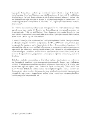 176 Ensino Fundamental e Ensino Médio
segregação, desigualdade e exclusão que constituem o caldo cultural ao longo da formação
social brasileira. E isso basta? Pensamos que não. Necessitamos da força vital, da credibilidade
de nosso aluno. Ele, mais do que ninguém, como desejante, pode ser solidário e renovar com
sua visão crítica compromissos com a ética. A inclusão, como ampliação da cidadania e do
direito, depende de nossa capacidade de conquistar a fé e a esperança que residem no “coração
de estudante”.
Ao ouvirmos nossos alunos, professores em formação, talvez nos surpreendamos ao descobrir
que eles, seus pais e avós, são doutores em desigualdades de oportunidades, mestres em
desescolarização, PHDs em analfabetismo, Livres Docentes em exclusão. Reconhecer cada
aluno como dono de sua voz e das muitas vidas Severinas -- para quem a escola foi a terra boa
nunca cedida – talvez seja um bom caminho.
A ênfase na formação, com disciplinas como Educação de Jovens e Adultos, Educação Especial
e Educação Indígena, reconhece a importância da INCLUSÃO como eixo, mediada pela
apropriação das linguagens e, com elas, do direito de dizer e de ser ouvido. As linguagens, pelo
signiﬁcado das palavras e pelo sentido dos discursos, concretizam e externalizam o pensamento
e permitem que o indivíduo, no campo das relações sociais, constitua-se sujeito. Dessa forma,
elas conﬂuem para a realização, no indivíduo, da consciência de si e de ser-com-o-outro, de ser
membro da espécie humana, de pertencer a uma nação, de expressar uma cultura, de dizer-se
brasileiro.
Trabalhar a inclusão como unidade na diversidade implica o desaﬁo, junto aos professores
em formação, de atualizar a escola como ruptura e continuidade. Ruptura com a tradição de
exclusão, de silenciamento das culturas (como a indígena e a afro-brasileira) e de pessoas com
necessidades especiais; ruptura com a exclusão de jovens e adultos, cuja vida na escola foi a
morte Severina. Trabalhar a continuidade na escola implica recuperar o sentido ﬁlosóﬁco do
homem como sujeito produtor de seu destino e de sentidos. Somente assim superaremos as
contradições que excluem crianças, jovens, adultos, etnias, e tornaremos nossa questão-objeto
cidadã, em pertencimento a todos nós.
 