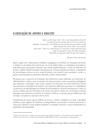 Conhecimentos Didáticos e Pedagógicos em Ed. de Jovens e Adultos, Ed. Especial e Ed. Indígena 177
Curso Normal em Nível Médio
A EDUCAÇÃO DE JOVENS E ADULTOS
Agora, o senhor chega e diz: ‘ Ciço, e uma educação dum outro jeito?
Um saber pro povo do mundo como ele é?’ Esse eu queria ver
explicado. O senhor fala: ‘Eu tô falando de uma educação pro povo mesmo, um tipo
duma educação dele, assim, assim’. Essa eu queria
saber como é. Tem? Aí o senhor diz que isso bem podia ser feito; tudo junto: gente
daqui, de lá, professor, peão, tudo. Daí eu pergunto:
‘Pode? Pode ser dum jeito assim? Pra que? Pra quem?(...)
Antônio Cícero de Souza1
Qual o papel dos conhecimentos didáticos pedagógicos da Ênfase em Educação de Jovens
e Adultos na formação dos professores em nível médio? Quais as abordagens necessárias e
especíﬁcas para uma prática educativa que atenda qualitativamente o aluno da Educação de
Jovens e Adultos? Qual concepção adotar para que os futuros professores alunos se apropriem
de metodologias eﬁcazes no uso social da leitura e da escrita? Como entrelaçar a teoria e a
prática numa perspectiva autônoma, libertária, cidadã e democrática?
Propomos que o processo de formação dos professores esteja embasado na construção do
olhar histórico e crítico, num movimento de entrecruzamento entre concepções pedagógicas
que enfatizam a articulação entre teoria e prática. No horizonte do futuro professor, devem
estar presentes os princípios da inclusão e do respeito às diferenças, para que se re-signiﬁquem
os processos de aprendizagem em função da necessidade de oferecer instrumentos a todos os
jovens e adultos por meio da leitura e da escrita, não apenas verbal, mas envolvendo as demais
linguagens que remetem ao sensível, ao corpóreo, à beleza e ao prazer, que possibilite que cada
um diga a sua palavra e seja autor de seu texto.
Emoldurada por quase quinze milhões de jovens e adultos analfabetos no país, a disciplina
justiﬁca-se pela urgência de enfrentar as desigualdades, convocando os futuros professores a
ações que articulem escola, políticas públicas e sociedade civil para o acesso democrático ao
patrimônio da humanidade.
1
Antônio Cícero de Souza. Lavrador de sítio na estrada entre Andradas e Caldas, no sul de Minas Gerais. Também dito
Antônio Ciço, Tonho Ciço e, ainda, Ciço. In Prefácio de BRANDÃO (1980). A questão política da educação popular.
 