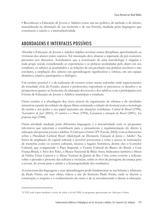 Conhecimentos Didáticos e Pedagógicos em Ed. de Jovens e Adultos, Ed. Especial e Ed. Indígena 179
Curso Normal em Nível Médio
• Reconhecer a Educação de Jovens e Adultos como um ato político, de inclusão e de direito,
materializada na aﬁrmação de sua memória e de sua história, mediada pelas linguagens que
constituem o sujeito e a intersubjetividade.
ABORDAGENS E INTERFACES POSSÍVEIS
Abordar a Educação de Jovens e Adultos implica revisitar outras disciplinas, aprofundando as
vivências dos alunos como sujeitos. Tal orientação deve abarcar a superação de pré-conceitos
presentes nos discursos. Acreditamos que a construção de uma metodologia é singular a
cada grupo social, considerando as experiências e as práticas acumuladas pelo aluno em seu
cotidiano; os saberes já acumulados e as relações de sua produção nas práticas escolares e não
escolares; a ampliação dos saberes em aprendizagens signiﬁcativas e críticas, em um espaço
dinâmico, criativo, participativo e dialógico.
Um cenário possível é o da realização de eventos como mesas redondas onde representantes
da sociedade civil, do Estado, alunos e professores, exponham os percursos, os desaﬁos e as
perspectivas quanto ao horizonte da educação dos jovens e dos adultos, com a participação nos
Fóruns de Educação de Jovens e Adultos municipais e estaduais.
Outro cenário é a abordagem dos eixos através da organização de oﬁcinas e de atividades
interativas a partir da exibição de alguns ﬁlmes retratando a relação do homem com a tecnologia
da escrita e seu poder e seu papel marcante em situações cotidianas: Central do Brasil (1998),
Narradores de Javé (2003), O carteiro e o Poeta (1994), Caramuru a invenção do Brasil (2001), Eu
professor leigo (1988).
Outra atividade mediada pelas diferentes linguagens é a interatividade com os programas
televisivos que reportam e contribuem para o pensamento e regulamentação do direito à
educação das pessoas jovens e adultas: O Salto para o Futuro (TV Escola, 2004), com as discussões
sobre a Pluralidade Cultural; Brasil Alfabetizado em Movimento; Educação de Jovens e Adultos2
. Na
busca de ampliação do capital cultural, é possível acrescentar a visita e acesso às instituições
de memória como os centros culturais, museus e lugares históricos, dentre eles o Corredor
Cultural, que compreende o Paço Imperial, o Centro Cultural do Banco do Brasil, a Casa
França Brasil, o Arco dos Teles, o Museu Nacional de Belas Artes. Indicamos também o Museu
do Folclore Edson Carneiro e o Museu Nacional da Quinta da Boa Vista, como convite a reﬂexão
sobre o passado e presente das culturas e vivências, sobre os ritos de passagem; da criança para
o jovem, do jovem para o adulto e a heterogeneidade dos cotidianos.
A contextura das linguagens e suas aprendizagens pode fundamentar-se nas leituras e releituras
de Paulo Freire, em suas obras, vídeos e site do Instituto Paulo Freire, onde se discute a
construção, o respeito e o conhecimento do outro e de si, reconhecendo o direito à educação.
2
A TVE cede cópias mediante o envio de ofício e de ﬁta VHS, os programas apresentados no Salto para o Futuro.
 