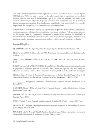 180 Ensino Fundamental e Ensino Médio
Um outro material signiﬁcativo seria o prefácio do livro A questão política da educação popular
(BRANDÃO, 1980), no qual o autor e o lavrador questionam o signiﬁcado do vocábulo
educação, tecendo uma rede de informações a partir do olhar das relações e vivências pelos
sujeitos; sinalizando, na educação de jovens e adultos, para a especiﬁcidade dos contextos e
leituras e para a complexidade da avaliação nesta modalidade. Este texto pode levar à reﬂexão
da palavra e das interpretações no encontro com outros cotidianos.
Acreditamos na construção, execução e organização de projetos como oﬁcinas, exposições,
seminários, eventos culturais, feiras, mutirões e campanhas solidárias. Neles, se criam espaços
de discussões, troca de experiências, interações e socializações, mostras de habilidades e
desenvolvimento de inúmeros aspectos com o uso de diferentes linguagens, incentivando a
autoria, a criação, a estética, a autonomia, a análise, a crítica (teoria/prática) e a avaliação.
Sugestões Bibliográficas
BRANDÃO, Carlos R. A questão política da educação popular. São Paulo: Brasiliense, 1980.
BRASIL. Lei n.8.069 de 13 de julho de 1990. Estatuto da Criança e do Adolescente. Brasília: Linha
Gráﬁca, 1997.
CONSTITUIÇÃO DA REPÚBLICA FEDERATIVA DO BRASIL 1988. São Paulo: Manole,
2004.
DINIZ, Margareth & VASCONCELOS, Renata N. (org). Pluralidade cultural e inclusão na formação
de professoras e professores: gênero, sexualidade, raça, educação especial, educação indígena,
educação de jovens e adultos. Belo Horizonte: Formato, 2004, Série Educador em Formação.
FREIRE, Paulo. Virtudes do Educador. Pronunciamento verbal na Reunião Preparatória da III
Assembléia Mundial de Educação de Adultos (CEAAL). São Paulo: VEREDA, 1985.
____________. Pedagogia da Autonomia: Saberes necessários à prática educativa. São Paulo: Paz e
Terra, 1996.
GADOTTI, Moacir e ROMÃO, José E (org). Educação de Jovens e Adultos: Teoria, prática e proposta.
São Paulo: Cortez, 2002.
LINHARES, Célia e SILVA, Waldeck C. Formação de Professores: travessia crítica de um labirinto legal.
Brasília: Plano, 2003.
PAIVA, Vanilda Pereira. Educação popular e educação de adultos. São Paulo: Loyola, 1987. 4ª ed.
PERRENOUD, Philippe. A pedagogia na escola das diferenças: fragmentos de uma sociologia do fracasso.
Porto Alegre: ArtMed, 2001.
ROSA, Dalva E. G. Rosa e SOUZA, Vanilton Camilo (Org). Políticas organizativas e curriculares,
educação inclusiva e formação de professores. Goiânia: DP& A, 2002.
 