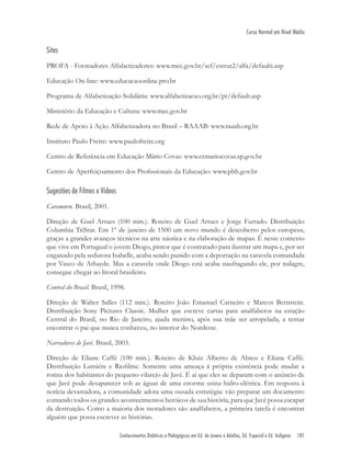 Conhecimentos Didáticos e Pedagógicos em Ed. de Jovens e Adultos, Ed. Especial e Ed. Indígena 181
Curso Normal em Nível Médio
Sites
PROFA - Formadores Alfabetizadores: www.mec.gov.br/sef/estrut2/alfa/defaulti.asp
Educação On-line: www.educacaoonline.pro.br
Programa de Alfabetização Solidária: www.alfabetizacao.org.br/pt/default.asp
Ministério da Educação e Cultura: www.mec.gov.br
Rede de Apoio à Ação Alfabetizadora no Brasil – RAAAB: www.raaab.org.br
Instituto Paulo Freire: www.paulofreire.org
Centro de Referência em Educação Mário Covas: www.crmariocovas.sp.gov.br
Centro de Aperfeiçoamento dos Proﬁssionais da Educação: www.pbh.gov.br
Sugestões de Filmes e Vídeos
Caramuru. Brasil, 2001.
Direção de Guel Arraes (100 min.). Roteiro de Guel Arraes e Jorge Furtado. Distribuição
Columbia TriStar. Em 1º de janeiro de 1500 um novo mundo é descoberto pelos europeus,
graças a grandes avanços técnicos na arte náutica e na elaboração de mapas. É neste contexto
que vive em Portugual o jovem Diogo, pintor que é contratado para ilustrar um mapa e, por ser
enganado pela sedutora Isabelle, acaba sendo punido com a deportação na caravela comandada
por Vasco de Athayde. Mas a caravela onde Diogo está acaba naufragando ele, por milagre,
consegue chegar ao litoral brasileiro.
Central do Brasil. Brasil, 1998.
Direção de Walter Salles (112 min.). Roteiro João Emanuel Carneiro e Marcos Bernstein.
Distribuição Sony Pictures Classic. Mulher que escreve cartas para analfabetos na estação
Central do Brasil, no Rio de Janeiro, ajuda menino, após sua mãe ser atropelada, a tentar
encontrar o pai que nunca conheceu, no interior do Nordeste.
Narradores de Javé. Brasil, 2003.
Direção de Eliane Caffé (100 min.). Roteiro de Kluiz Alberto de Abreu e Eliane Caffé.
Distribuição Lumiére e Rioﬁlme. Somente uma ameaça à própria existência pode mudar a
rotina dos habitantes do pequeno vilarejo de Javé. É aí que eles se deparam com o anúncio de
que Javé pode desaparecer sob as águas de uma enorme usina hidro-elétrica. Em resposta à
notícia devastadora, a comunidade adota uma ousada estratégia: vão preparar um documento
contando todos os grandes acontecimentos heróicos de sua história, para que Javé possa escapar
da destruição. Como a maioria dos moradores são analfabetos, a primeira tarefa é encontrar
alguém que possa escrever as histórias.
 