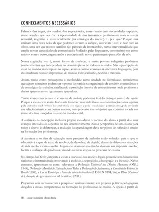 184 Ensino Fundamental e Ensino Médio
CONHECIMENTOS NECESSÁRIOS
Falamos dos cegos, dos surdos, dos superdotados, entre outros com necessidades especiais,
como aqueles que nos dão a oportunidade de nos tornarmos proﬁssionais mais sensíveis
sensorial, cognitiva e existencialmente (na ontologia do sujeito). E por quê? Porque nos
ensinam uma nova lição: de que podemos ver com a audição, ouvir com o tato e tocar com os
olhos, uma vez que nossos sentidos são passíveis de intercâmbio, numa intertextualidade que
amplia nossas capacidades de comunicação. Mediados pelas linguagens, constituímo-nos como
sujeitos com o outro, organizando e concretizando nosso pensamento para além de nós.
Nossa cognição, isto é, nossa forma de conhecer, e nossa postura indagativa produzem
conhecimentos que independem do domínio pleno de todos os sentidos. Mas a percepção de
estar no mundo, no tempo e no espaço com os outros, convoca as diferentes linguagens, pois
elas medeiam nossa compreensão do mundo como caminho, destino e travessia.
Assim, tendo como pressuposto a escolaridade como unidade na diversidade, entendemos
que alguns conceitos podem ser o ponto de partida na organização de cenários conteudistas e
de estratégias de trabalho, sinalizando a produção coletiva de conhecimento onde professor e
alunos apresentam-se igualmente aprendizes.
Tendo como eixo central o conceito de inclusão, podemos fazê-lo dialogar com o de sujeito.
Porque a escola tem como horizonte favorecer nos indivíduos sua constituição como sujeitos
pela inclusão no domínio do simbólico, dos signos e pela socialização permanente, pela vivência
em relação intensa com outros sujeitos, num processo intersubjetivo que constitui a cada um
como dos ﬁos trançados na rede do mundo social.
A avaliação na concepção inclusiva propõe considerar o sucesso do aluno a partir dos seus
avanços em todos os aspectos do seu desenvolvimento. Nessa perspectiva de um ensino para
todos e aberto às diferenças, a avaliação da aprendizagem deve ser ponto de reﬂexão e estudo
na formação dos professores.
A natureza e os ﬁns da educação num processo de inclusão estão voltados para o que o
educando é capaz de criar, de resolver, de descobrir, de decidir, diante de diferentes situações
de vida escolar e extra-escolar. Registrar o desenvolvimento do aluno na sua trajetória escolar,
facilita a avaliação do professor, visando as novas etapas do processo de ensino.
No campo do Direito, importa a leitura e discussão dos avanços legais, presentes em documentos
nacionais e internacionais envolvendo a exclusão, a segregação, a integração e a inclusão. Nesse
contexto, apresentam-se como relevantes a Declaração Universal dos Direitos Humanos (ONU,
1948), Declaração Mundial de Educação para Todos, a Declaração de Salamanca, a Constituição Federal do
Brasil (1988), a Lei de Diretrizes e Bases da educação brasileira (LDBEN 9394/96), o Plano Nacional
de Educação, do governo federal brasileiro (2001).
Propomos unir o ensino com a pesquisa e seu investimento em projetos político-pedagógicos
dirigidos a novas competências na formação do proﬁssional de ensino. A opção é partir de
 