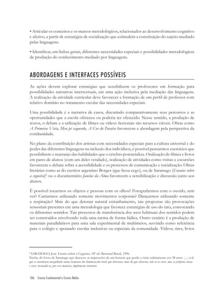 186 Ensino Fundamental e Ensino Médio
• Articular os conceitos e os marcos metodológicos, relacionados ao desenvolvimento cognitivo
e afetivo, a partir de estratégias de socialização que estimulem a constituição do sujeito mediado
pelas linguagens.
• Identiﬁcar, em linhas gerais, diferentes necessidades especiais e possibilidades metodológicas
de produção do conhecimento mediado por linguagens.
ABORDAGENS E INTERFACES POSSÍVEIS
As ações devem explorar estratégias que sensibilizem os professores em formação para
possibilidades narrativas intertextuais, em uma ação inclusiva pela mediação das linguagens.
A realização da atividade curricular deve favorecer a formação de um perﬁl de professor com
relativo domínio no tratamento escolar das necessidades especiais.
Uma possibilidade é a narrativa de casos, discutindo comparativamente seus percursos e as
oportunidades que a escola ofereceu ou poderia ter oferecido. Nesse sentido, a produção de
textos, o debate e a utilização de ﬁlmes ou vídeos ﬁccionais são recursos viáveis. Obras como
A Primeira Vista, Meu pé esquerdo, A Cor do Paraíso favorecem a abordagem pela perspectiva da
cotidianidade.
No plano da contribuição dos artistas com necessidades especiais para a cultura universal e do
poder das diferentes linguagens na inclusão dos indivíduos, é possível pensarmos exercícios que
possibilitem o rearranjo das habilidades que o cérebro potencializa. Oralização de ﬁlmes e livros
em pares de alunos (com um deles vendado), realização de atividades como visitas e excursões
favorecem o debate sobre a acessibilidade e os processos de comunicação e socialização. Obras
literárias como as do escritor argentino Borges (que ﬁcou cego), ou de Saramago (Ensaios sobre
a cegueira)8
ou o documentário Janelas da Alma favorecem a sensibilização e discussão junto aos
alunos.
É possível tocarmos os objetos e pessoas com os olhos? Fotografarmos com o ouvido, sem
ver? Cantarmos utilizando somente movimentos corporais? Dançarmos utilizando somente
a respiração? Mais do que detonar natural estranhamento, tais propostas são provocações
sensoriais presentes em uma metodologia que favorece estratégias de uso do tato, convocando
os diferentes sentidos. Tais processos de transferência dos usos habituais dos sentidos podem
ser construídos envolvendo toda uma turma de forma lúdica. Outro cenário é a produção de
materiais paradidáticos para uma sala experimental de multimeios, servindo como referência
para o colégio e apoiando escolas inclusivas ou especiais da comunidade. Vídeos, sites, livros
8
SARAMAGO, José. Ensaio sobre a Cegueira. 18ª ed. Bertrand Brasil, 1996.
Trecho do Livro de Saramago que descreve as impressões de um homem que perde a visão subitamente aos 38 anos: [...] ei-lo
que se encontrava mergulhado numa brancura tão luminosa,tão total, que devorava, mais do que absorvia, não só as cores, mas as próprias coisas
e seres, tornando-os, por essa maneira, duplamente invisíveis.
 