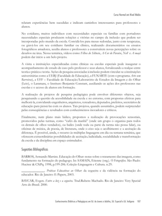Conhecimentos Didáticos e Pedagógicos em Ed. de Jovens e Adultos, Ed. Especial e Ed. Indígena 187
Curso Normal em Nível Médio
relatam experiências bem sucedidas e indicam caminhos interessantes para professores e
alunos.
No cotidiano, muitos indivíduos com necessidades especiais ou famílias com portadores
necessidades especiais produzem soluções e vitórias no campo da inclusão que podem ser
incorporadas pelo mundo da escola. Convidá-los para mesas redondas, junto com terapeutas,
ou gravá-los em seu cotidiano familiar ou clínico, realizando documentários ou ensaios
fotográﬁcos amadores, auxilia alunos e professores a construírem novas percepções sobre os
desaﬁos na área. Nessa temática, vídeos como Filhos do Silêncio, A Cor do Paraíso, Nell e A maçã
podem dar início a um belo projeto.
A visita a instituições especializadas como clínicas ou escolas especiais pode inaugurar o
acompanhamento de estudo de caso pelo professor e seus alunos, fortalecando a realçao entre
teoria e prática e teoria. Ações de pesquisa associadas à inclusão podem vincular-se a instituições
universitárias como a UERJ (Faculdade de Educação), a FUNARTE (com o programa Arte sem
Barreiras), a UFF – Faculdade de Educação/Laboratório de Estudos da Imagem e do Olhar
(Leio), o Laramara, o Instituto Benjamin Constant, auxiliando as ações dos professores nas
escolas e o acesso de alunos em formação.
A realização de projetos de pesquisa pedagógica pode envolver diferentes objetos, seja
pesquisando a questão da acessibilidade na escola e no entorno, com propostas efetivas para
melhorá-la, convidando engenheiros, arquitetos, vereadores, deputados, prefeitos, secretários de
educação para pensá-las com os alunos. Tais projetos, quando assumidos, podem surpreender
pelas conseqüências e resultados com conhecimentos inovadores e críticos.
Finalmente, num plano mais lúdico, propomos a realização de provocações sensoriais,
promovidos pelas turmas, como “cafés da manhã” (onde um grupo o organiza para todos
os demais de olhos vendados), ou bailes (onde toda ou parte da turma não possa falar), ou
oﬁcinas de música, de poesia, de literatura, onde o eixo seja o acolhimento e a aceitação da
diferença. É possível, ainda, o recurso às múltiplas linguagens em dia ou semana temática, que
oferecem extraordinárias possibilidades de aceitação, ludicidade, sociabilidade e transformação
da escola e da disciplina em espaço estimulador.
Sugestões Bibliográficas
BARROS, Armando Martins. Educação do Olhar: notas sobre o tratamento das imagens, como
fundamento na formação do pedagogo. In: SAMAIN, Etienne (org.). O Fotográﬁco. São Paulo:
Hucitec & CNPq. 1998, p.199-206. Coleção Linguagem e Cultura. n.29.
______________. Práticas Educativas ao Olhar: da cegueira e da vidência na formação do
educador. Rio de Janeiro: E-Papers, 2003.
BAVCAR, Evgen. Entre a luz e a cegueira. Trad.Rubens Machado. Rio de Janeiro: Very Special
Arts do Brasil. 2000.
 