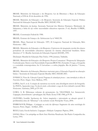 188 Ensino Fundamental e Ensino Médio
BRASIL Ministério da Educação e do Desporto. Lei de Diretrizes e Bases da Educação
Nacional, n.9394 de 20 de dezembro de 1996.
BRASIL Ministério da Educação e do Desporto. Secretaria de Educação Especial. Política
Nacional de Educação Especial. Brasília: MEC/SEESP, 1994.
BRASIL Ministério da Justiça. Secretaria Nacional dos Direitos Humanos. Declaração de
Salamanca, e linha de aço sobre necessidades educativas especiais. 2a
ed., Brasília: CORDE,
1997.
BRASIL. Constituição Federal de 1988.
BRASIL. Estatuto da Criança e do Adolescente Lei nº 8069/90.
BRASIL. Plano Nacional de Educação. 1997, II Congresso Nacional de Educação, Belo
Horizonte – MG.
BRASIL. Ministério da Educação e do Desporto. O processo de integração escolar dos alunos
portadores de necessidades educativas especiais no sistema educacional brasileiro. Séries
diretrizes nº 11. Brasília: Secretaria de Educação Especial (SEESP), 1995.
Declaração Mundial de Educação Para Todos. 1990, Jomtien, Tailândia.
BRASIL. Ministério da Educação e do Desporto. Projeto Comunicar / Proposta de Adequação
Curricular para Alunos com Necessidades Especiais.BRAUNE, Fernando. O cego, a fotograﬁa
e a sociedade contemporânea. In: O Surrealismo e a estética fotográﬁca. Rio de Janeiro: 7 Letras,
2001.
BRASIL. Ministério da Educação, Diretrizes nacionais para a Educação Especial na educação
básica / Secretaria de Educação Especial. Brasília: MEC/SEESP, 2001.
FONSECA, Vitor da. Educação Especial: Programa de estimulação precoce – uma introdução às idéias de
Feuerstein. Porto Alegre: Artes Médicas, 1995.
LOPES, Ana E. et al. A criação de narrativas na escola: uma abordagem através da fotograﬁa.
In: PAIVA, Aparecida (org.) No ﬁm do século: a diversidade: o jogo do livro infantil e juvenil. Belo
Horizonte: Autêntica, 2000, p.135-160.
LURIA, A. R. Diferenças culturais de pensamento. In: VIGOTSKII, Lev Semenovich.
Linguagem, desenvolvimento e aprendizagem. São Paulo: Ícone/USP, 1988, p.39-58.
OLIVEIRA, Ivanilde Apoluceno de. Saberes imaginários e representações na educação especial: A
problemática ética da “diferença” e da exclusão social. Petrópolis: Vozes, 2004.
PERRENOUD, Philippe. A pedagogia na escola das diferenças: fragmento de uma sociologia do
fracasso. Porto Alegre: ArtMed , 2001.
REILY, Lúcia. Escola Inclusiva. Linguagem e Mediação. Campinas: Papirus, 2004.
SACKS, Oliver. Um antropólogo em Marte: Sete Histórias Paradoxais. São Paulo: Companhia das
Letras, 1995.
 