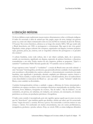 Conhecimentos Didáticos e Pedagógicos em Ed. de Jovens e Adultos, Ed. Especial e Ed. Indígena 191
Curso Normal em Nível Médio
A EDUCAÇÃO INDÍGENA
Os livros didáticos mais tradicionais trazem muitos silenciamentos sobre a civilização indígena.
O índio foi associado à idéia de animal que fala, pagão, negro da terra, inimigo em guerras
justas ou, como um objeto romanceado como no caso de Peri no romance de José de Alencar,
O Guarani. Nos textos históricos, aﬁrmou-se ao longo dos séculos XIX e XX que tendo sido
o Brasil descoberto, em 1500, os portugueses o colonizaram. Mas aqui já não vivia gente?
População, etnias, grupos culturais não europeus, organizados em línguas, costumes próprios,
tupis, guaranis, purus, jês, caraivas, sem as vergonhas cobertas dos portugueses e os pecados
dos cristãos?
A cultura brasileira, como toda cultura, não é um objeto acabado, dado, ela é percurso,
sentido em movimento, signiﬁcado em disputa, expressão de práticas históricas e educativas
contraditórias e em cisão. Então, muitos de nós, inquietos, podem se perguntar: “Qual é o
caminho?” Lembremos Pablo Neruda quando diz: “O caminho está no caminhar...”.
O que supomos como “natural” e “verdadeiro” - a noção de Brasil como um todo cultural - é
uma “invenção” históriográﬁca, um discurso, que pretendia aﬁrmar a unidade e homogeneidade
sem reconhecer a diversidade dos sujeitos culturais e o descentramento constitutivo da nação
brasileira, cujo signiﬁcado é produzido, alterado, ampliado por diferentes sujeitos étnicos e
culturais. Nesse sentido, o sujeito índio, assim como o afrodescendente, deve ser redescoberto
como descobridor (e reinventor) do Brasil ou - por que não? - numa “inclusão” cidadã dos
Brasis, como unidade na diversidade...
A prática homogeinizadora reforça a unidade e apaga a diferença de forma sistematizada e
ritualística em espaços escolares, com estratégias discursivas materializadas em desﬁles, hinos,
discursos, livros didáticos, fotograﬁas de eventos, “dia do índio”, “dia do folclore”, ou em
seminários, em provas, em sabatinas, em redações, em cartazes, em encenações, em músicas
patrióticas ou cívicas, em produções pictóricas e fotográﬁcas.
O índio como sentido é incompletude, pois não signiﬁca apenas aquele que já estava na terra
que foi “descoberta”, mas também aquele que detinha e detém um saber, que foi escravizado
(como “negro da terra”) e resistiu. Povoou e povoa. Foi convertido e converte muitos às suas
crenças e valores. Foi aculturado em muitas circunstâncias, mas em outras problematizou,
ressigniﬁcou, produziu e produz saberes. Hoje, no século XXI, as etnias indígenas difundem
 