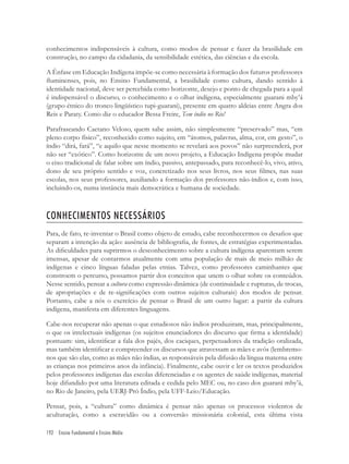 192 Ensino Fundamental e Ensino Médio
conhecimentos indispensáveis à cultura, como modos de pensar e fazer da brasilidade em
construção, no campo da cidadania, da sensibilidade estética, das ciências e da escola.
A Ênfase em Educação Indígena impõe-se como necessária à formação dos futuros professores
ﬂuminenses, pois, no Ensino Fundamental, a brasilidade como cultura, dando sentido à
identidade nacional, deve ser percebida como horizonte, desejo e ponto de chegada para a qual
é indispensável o discurso, o conhecimento e o olhar indígena, especialmente guarani mby’á
(grupo étnico do tronco lingüístico tupi-guarani), presente em quatro aldeias entre Angra dos
Reis e Paraty. Como diz o educador Bessa Freire, Tem índio no Rio!
Parafraseando Caetano Veloso, quem sabe assim, não simplesmente “preservado” mas, “em
pleno corpo físico”, reconhecido como sujeito, em “átomos, palavras, alma, cor, em gesto”, o
índio “dirá, fará”, “e aquilo que nesse momento se revelará aos povos” não surpreenderá, por
não ser “exótico”. Como horizonte de um novo projeto, a Educação Indígena propõe mudar
o eixo tradicional de falar sobre um índio, passivo, antepassado, para reconhecê-lo, vivo, ativo,
dono de seu próprio sentido e voz, concretizado nos seus livros, nos seus ﬁlmes, nas suas
escolas, nos seus professores, auxiliando a formação dos professores não-índios e, com isso,
incluindo-os, numa instância mais democrática e humana de sociedade.
CONHECIMENTOS NECESSÁRIOS
Para, de fato, re-inventar o Brasil como objeto de estudo, cabe reconhecermos os desaﬁos que
separam a intenção da ação: ausência de bibliograﬁa, de fontes, de estratégias experimentadas.
As diﬁculdades para suprirmos o desconhecimento sobre a cultura indígena aparentam serem
imensas, apesar de contarmos atualmente com uma população de mais de meio milhão de
indígenas e cinco línguas faladas pelas etnias. Talvez, como professores caminhantes que
constroem o percurso, possamos partir dos conceitos que unem o olhar sobre os conteúdos.
Nesse sentido, pensar a cultura como expressão dinâmica (de continuidade e rupturas, de trocas,
de apropriações e de re-signiﬁcações com outros sujeitos culturais) dos modos de pensar.
Portanto, cabe a nós o exercício de pensar o Brasil de um outro lugar: a partir da cultura
indígena, manifesta em diferentes linguagens.
Cabe-nos recuperar não apenas o que estudiosos não índios produziram, mas, principalmente,
o que os intelectuais indígenas (os sujeitos enunciadores do discurso que ﬁrma a identidade)
pontuam: sim, identiﬁcar a fala dos pajés, dos caciques, perpetuadores da tradição oralizada,
mas também identiﬁcar e compreender os discursos que atravessam as mães e avós (lembremo-
nos que são elas, como as mães não índias, as responsáveis pela difusão da língua materna entre
as crianças nos primeiros anos da infância). Finalmente, cabe ouvir e ler os textos produzidos
pelos professores indígenas das escolas diferenciadas e os agentes de saúde indígenas, material
hoje difundido por uma literatura editada e cedida pelo MEC ou, no caso dos guarani mby’á,
no Rio de Janeiro, pela UERJ-Pró Índio, pela UFF-Leio/Educação.
Pensar, pois, a “cultura” como dinâmica é pensar não apenas os processos violentos de
aculturação, como a escravidão ou a conversão missionária colonial, esta última vista
 