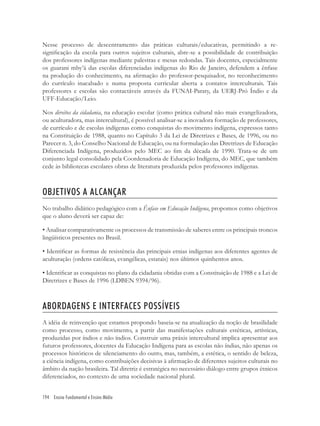 194 Ensino Fundamental e Ensino Médio
Nesse processo de descentramento das práticas culturais/educativas, permitindo a re-
signiﬁcação da escola para outros sujeitos culturais, abre-se a possibilidade de contribuição
dos professores indígenas mediante palestras e mesas redondas. Tais docentes, especialmente
os guarani mby’á das escolas diferenciadas indígenas do Rio de Janeiro, defendem a ênfase
na produção do conhecimento, na aﬁrmação do professor-pesquisador, no reconhecimento
do currículo inacabado e numa proposta curricular aberta a contatos interculturais. Tais
professores e escolas são contactáveis através da FUNAI-Paraty, da UERJ-Pró Índio e da
UFF-Educação/Leio.
Nos direitos da cidadania, na educação escolar (como prática cultural não mais evangelizadora,
ou aculturadora, mas intercultural), é possível analisar-se a inovadora formação de professores,
de currículo e de escolas indígenas como conquistas do movimento indígena, expressos tanto
na Constituição de 1988, quanto no Capítulo 3 da Lei de Diretrizes e Bases, de 1996, ou no
Parecer n. 3, do Conselho Nacional de Educação, ou na formulação das Diretrizes de Educação
Diferenciada Indígena, produzidos pelo MEC ao ﬁm da década de 1990. Trata-se de um
conjunto legal consolidado pela Coordenadoria de Educação Indígena, do MEC, que também
cede às bibliotecas escolares obras de literatura produzida pelos professores indígenas.
OBJETIVOS A ALCANÇAR
No trabalho didático pedagógico com a Ênfase em Educação Indígena, propomos como objetivos
que o aluno deverá ser capaz de:
• Analisar comparativamente os processos de transmissão de saberes entre os principais troncos
lingüísticos presentes no Brasil.
• Identiﬁcar as formas de resistência das principais etnias indígenas aos diferentes agentes de
aculturação (ordens católicas, evangélicas, estatais) nos últimos quinhentos anos.
• Identiﬁcar as conquistas no plano da cidadania obtidas com a Constituição de 1988 e a Lei de
Diretrizes e Bases de 1996 (LDBEN 9394/96).
ABORDAGENS E INTERFACES POSSÍVEIS
A idéia de reinvenção que estamos propondo baseia-se na atualização da noção de brasilidade
como processo, como movimento, a partir das manifestações culturais estéticas, artísticas,
produzidas por índios e não índios. Construir uma práxis intercultural implica apresentar aos
futuros professores, docentes da Educação Indígena para as escolas não índias, não apenas os
processos históricos de silenciamento do outro, mas, também, a estética, o sentido de beleza,
a ciência indígena, como contribuições decisivas à aﬁrmação de diferentes sujeitos culturais no
âmbito da nação brasileira. Tal diretriz é estratégica no necessário diálogo entre grupos étnicos
diferenciados, no contexto de uma sociedade nacional plural.
 