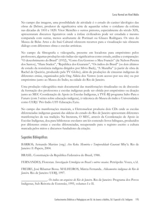 Conhecimentos Didáticos e Pedagógicos em Ed. de Jovens e Adultos, Ed. Especial e Ed. Indígena 195
Curso Normal em Nível Médio
No campo das imagens, uma possibilidade de atividade é o estudo do caráter ideológico das
obras de Debret, produtor de signiﬁcativa série de aquarelas sobre o cotidiano da colônia
nas décadas de 1810 e 1820. Vitor Meirelles e outros pintores, especialmente do século XIX,
apresentaram discursos ﬁgurativos onde a ênfase civilizadora pode ser estudada e mesmo
comparada com outras, menos aculturante de Portinari ou Glauco Rodrigues. Os sites do
Museu de Belas Artes e do Itaú Cultural oferecem recursos para a visualização tais obrasem
diálogo com diferentes obras e escolas artísticas.
No campo da ﬁlmograﬁa e videograﬁa, presente em locadoras para empréstimo pelos
professores, algumas produções não índias são signiﬁcativas como estudo, análise e comparação:
“O descobrimento do Brasil” (1932), “Como Era Gostoso o Meu Francês” (de Nelson Pereira
dos Santos), “Hans Staden”, “República dos Guaranis”, “Os índios do Brasil” (os dois últimos
de estudo da resistência indígena dirigidos por Sílvio Back), “A Muralha” (a partir de obra de
Rachel de Queiróz, produzido pela TV Globo), além de produções de cineastas indígenas de
diferentes etnias, organizados pela Ong Aldeia dos Ventos (com acesso por seu site) ou por
empréstimo junto ao Museu do Índio, na cidade do Rio de Janeiro.
Uma produção videográﬁca mais documental das manifestações ritualizadas ou de discussão
da formação dos professores e escolas indígenas pode ser obtida por empréstimo ou doação
junto ao MEC-Coordenação de Apoio às Escolas Indígenas, à TVE-RJ programa Salto Para o
Futuro (com 3 séries sobre educação indígena), à videoteca do Museu do índio e Universidades
como UERJ/ Pró-Indio UFF-Educação/Leio.
No campo das manifestações musicais, a Eletronuclear produziu dois CDs onde as escolas
diferenciadas indígenas guarani das aldeias do estado do Rio de Janeiro apresentam diferentes
manifestações de sua tradição. Na literatura, O MEC, através da Coordenação de Apoio às
Escolas Indígenas, doa para bibliotecas escolares um kit contendo livros bilíngues, produzidos
por diferentes etnias e escolas diferenciadas, recuperando para o registro escrito a cultura
marcada pelos mitos e discursos fundadores da criação.
Sugestões Bibliográficas
BARROS, Armando Martins (org.) Ara Reko. Memória e Temporalidade Guarani Mby’á. Rio de
Janeiro: E-Papers, 2004.
BRASIL. Constituição da República Federativa do Brasil, 1988.
FERNANDES, Florestan. Investigação Etnológica no Brasil e outros ensaios. Petrópolis: Vozes, s/d.
FREIRE, José Ribamar Bessa. MALHEIROS, Márcia Fernanda. Aldeamentos indígenas do Rio de
Janeiro. Rio de Janeiro: UERJ, 1997.
________________. Os índios em arquivos do Rio de Janeiro. Rio de Janeiro: Programa dos Povos
Indigenas, Sub-Reitoria de Extensão, 1995, volumes I e II.
 