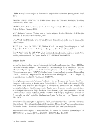 196 Ensino Fundamental e Ensino Médio
IBASE. Educação escolar indígena em Terra Brasilis, tempo de novo descobrimento. Rio de Janeiro: Ibase,
2004.
BRASIL. LDBEN 9394/96 - Lei de Diretrizes e Bases da Educação Brasileira.. República
Federativa do Brasil, 1996.
LITAIFF, Aldo. As divinas palavras. Identidade étnica dos guarani-mbyá. Florianópolis: Universidade
Federal de Santa Catarina, 1996.
MEC. Referencial curricular Nacional para as Escolas Indígenas. Brasília: Ministério da Educação,
Secretaria da Educação Fundamental, 1998.
ORLANDI, Eni Pulcinelli. Terra à Vista. Discurso do confronto: velho e novo mundo. São
Paulo: Cortez.
SILVA, Araci Lopes da. FERREIRA, Mariana Kawall Leal (org.) Práticas Pedagógicas na Escola
Indígena. São Paulo: Fundação de Amparo à Pesquisa de São Paulo, Global, 2001.
SILVA, Aracy Lopes da. GRUPIONI, Luís Donisete Benzi. A Temática Indígena na Escola. Novos
subídios para professores de 1º e 2º graus. Brasília: MEC/MARI/UNESCO,1995.
Sugestões de Sites
www.uff.br/imagemolhar – site do Laboratório de Estudos da Imagem e do Olhar – LEIO, da
Faculdade de Educação da UFF, com links sobre os trabalhos que ora se realizam no campo da
educação indígena, seja no ensino fundamental regular, seja na Educação de Jovens e Adultos
(EJA), em parceria com a FUNASA. Endereço para correspondência e contato: Universidade
Federal Fluminense, Departamento de Fundamentos Pedagógicos/ LEIO. Campus do
Gragoatá, bloco E, sala 306. Niterói, cep. 24.220-000.
http://planeta.terra.com.br/educacao/Ludimila - site do Programa de Estudos dos Povos
Indígenas da Faculdade de Educação da Universidade do Estado do Rio de Janeiro (UERJ),
com links sobre trabalhos museológicos e educacionais, promovidos em parceria com
associações indígenas de diferentes estados. Realiza ações de ensino-pesquisa-extensão junto
às aldeias guarani-mby’á de Angra dos Reis e Paraty. Endereço para correspondência e contato:
Universidade do Estado do Rio de Janeiro, Faculdade de Educação, Programa de Estudos dos
Povos Indígenas – Pró Índio. Rua São Francisco Xavier, Pavilhão João Lyra Filho, sala 325 tel.
2587.7876.
www.videonasaldeias.org.br – Organização Não-Governamental voltada a subsidiar a produção
ﬁlmográﬁca e videográﬁca realizada por índios em suas aldeias. A ong Vídeo nas Aldeias realiza
festivais de cinema e difunde a cultura indígena mediada pela linguagem fotográﬁca.
www.museudoindio.org.br - O Museu do Índio ﬁca na rua das Palmeiras, 55 Botafogo. CEP
22270-070 Rio de Janeiro, RJ. Tels.: 286-8899 / 286-2097. Fax: 286-0845
 