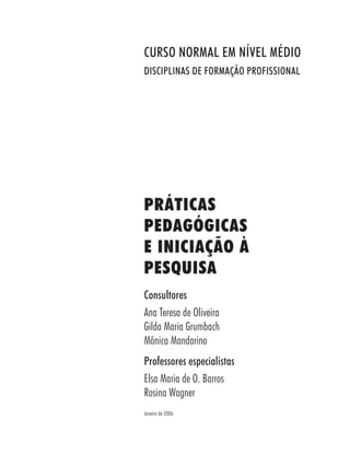 PRÁTICAS
PEDAGÓGICAS
E INICIAÇÃO À
PESQUISA
Consultores
Ana Teresa de Oliveira
Gilda Maria Grumbach
Mônica Mandarino
Professores especialistas
Elsa Maria de O. Barros
Rosina Wagner
Janeiro de 2006
CURSO NORMAL EM NÍVEL MÉDIO
DISCIPLINAS DE FORMAÇÃO PROFISSIONAL
 