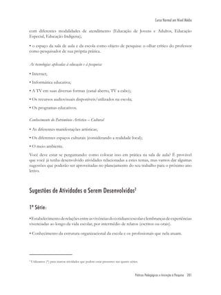 Práticas Pedagógicas e Iniciação à Pesquisa 201
Curso Normal em Nível Médio
com diferentes modalidades de atendimento (Educação de Jovens e Adultos, Educação
Especial, Educação Indígena);
• o espaço da sala de aula e da escola como objeto de pesquisa: o olhar crítico do professor
como pesquisador de sua própria prática.
As tecnologias aplicadas à educação e à pesquisa:
• Internet;
• Informática educativa;
• A TV em suas diversas formas (canal aberto, TV a cabo);
• Os recursos audiovisuais disponíveis/utilizados na escola;
• Os programas educativos.
Conhecimento do Patrimônio Artístico – Cultural
• As diferentes manifestações artísticas;
• Os diferentes espaços culturais (considerando a realidade local);
• O meio ambiente.
Você deve estar se perguntando: como colocar isso em prática na sala de aula? É provável
que você já tenha desenvolvido atividades relacionadas a estes temas, mas vamos dar algumas
sugestões que poderão ser aproveitadas no planejamento do seu trabalho para o próximo ano
letivo.
Sugestões de Atividades a Serem Desenvolvidas2
1ª Série:
•Estabelecimentoderelaçõesentreasvivênciasdocotidianoescolarelembrançasdeexperiências
vivenciadas ao longo da vida escolar, por intermédio de relatos (escritos ou orais).
• Conhecimento da estrutura organizacional da escola e os proﬁssionais que nela atuam.
2
Utilizamos (*) para marcar atividades que podem estar presentes nas quatro séries.
 