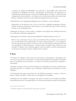 Práticas Pedagógicas e Iniciação à Pesquisa 203
Curso Normal em Nível Médio
se planeje um projeto interdisciplinar que aproveite a oportunidade para desenvolver
competências e habilidades de leitura e interpretação da informação, tão importante, na
sociedade contemporânea, para o exercício da cidadania plena. Os mapas e estatísticas sobre
a desigualdade socioeconômica e sua relação com a escolarização podem servir para iniciar
debates e trabalhos com foco na necessidade de ampliação do acesso ao saber.
• Familiarização com a linguagem pedagógica para seu domínio e correta utilização.
Organização de um glossário com os novos termos do vocabulário pedagógico (docente,
discente, motivação, experiência, incentivação etc., por exemplo) para que os alunos possam
começar a usá-lo adequadamente.
• Realização de leituras4
de livros, ﬁlmes e trabalhos com imagens para subsidiar discussões
e/ou utilização de diferentes linguagens.(*)
• Participação em atividades culturais para ampliação do capital cultural do aluno. (*)
Não só a ida a exposições, cinema e teatro, mas também visitas a orfanatos, casas de idosos
etc. são importantes para conhecimento de outros espaços educativos e de socialização.
Você poderá aproveitar também as diversas formas de manifestação cultural presentes na
sua comunidade (o folclore regional, o artesanato típico da região, feiras, rodeios etc., por
exemplo). É também viável substituir algumas visitas por ﬁlmes ou vídeos, documentários
ou ﬁccionais, que tragam situações cotidianas destes espaços.
2ª Série:
• Vivências do cotidiano escolar através de observação, co-participação e participação. No
caso de não ser possível o acesso direto a escolas das redes pública ou particular, tal atividade
pode ser conduzida através de ﬁlmes e/ou vídeos, TV Escola, posteriormente analisados e
comentados.
• Iniciação à pesquisa através do desenvolvimento da capacidade de observar e registrar fatos
relevantes presentes no cotidiano e que evidenciam comportamentos estudados em outras
disciplinas.
• Conhecimento das etapas constitutivas de um trabalho de pesquisa: o projeto, a coleta de
dados, a análise dos dados, o relato escrito e a divulgação dos resultados.
• Realização de um trabalho de pesquisa, que pode se iniciar com um pequeno problema
formulado pelos alunos. Em seguida, discute-se como eles fariam para conseguir as informações
4
Ao ﬁnal desse trabalho você encontrará algumas sugestões para essas leituras.
 