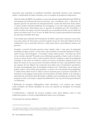 204 Ensino Fundamental e Ensino Médio
necessárias para responder ao problema formulado. Aprofunde questões como tabulação,
análise e interpretação de dados coletados, com os exemplos de pesquisas já disponíveis.
AlémdosdadosdoIBGE,há,também,oscensosdaeducaçãodisponibilizadospeloINEPem
www.inep.gov.br/institucional/avisos/censo.htm, que contribuem para a discussão de
algumas questões do panorama da educaçãonacional. A partir das discussões destes dados,
os alunos podem formular problemas de investigação e, em uma etapa posterior, podem
realizar observações direcionadas para as questões do problema por eles formulados. A
coleta de dados em espaços fora da escola pode ser um problema devido a pouca idade dos
alunos, em muitos casos 14 ou 15 anos de idade. Por isso, é preciso providenciar autorização
dos pais para atividades deste tipo.
Uma solução para realização de levantamento de dados é aproveitar o percurso casa-escola-
casa como espaço de observação e posterior registro do que foi observado. Depois de haver
estabelecido o que se pretende observar, o aluno pode iniciar o procedimento durante este
percurso.
Exemplo: é possível formular questões muito simples sobre o tema gênero de propagandas
distribuídas por regiões ou bairros. Será que todos os tipos de produtos são anunciados igualmente em todas as
regiões? Será que o tipo de divulgação – se em outdoors, cartazes colados em muros – tem relação com o bairro
ou com o produto anunciado? Tomando como delimitação geográﬁca o bairro onde se localiza a
escola, no trajeto de ida e volta, os alunos podem observar e registrar os tipos de propaganda
veiculada, se elas estão em outdoors, cartazes em muros, em pirulitos (aqueles postes com
placas de nomes de rua, que possuem uma placa redonda em cima e que geralmente ﬁcam
nas esquinas da rua). Depois eles constroem uma tabela com o levantamento quantitativo
dos tipos de propaganda, tipos de divulgação (outdoors etc.). Além disso, em um mapa, eles
podem marcar a área coberta pela pesquisa e os pontos de concentração das propagandas.
A análise destes dados levará os alunos a buscar respostas para as questões enunciadas. Ao
ﬁnal deste ou de qualquer outro projeto de levantamento de dados, lembre-se de estimular a
elaboração de um relatório ﬁnal, discutindo a validade e provisoriedade das conclusões. Toda
pesquisa se refere a um tempo e espaço bem delimitados e não é possível fazer generalizações
ou inferências.
• Realização de pesquisas bibliográﬁcas sobre educadores e/ou teóricos que estejam
sendo estudados nas demais disciplinas do curso, em especial nas disciplinas de formação
pedagógica.
• Conhecimento e utilização de recursos auxiliares como apoio didático, tanto os mais
tradicionais quanto os recursos disponibilizados pelas novas tecnologias.
• Construção de materiais didáticos5
.
5
Ver sugestões de atividades e projetos propostos nas disciplinas Abordagens Psico Sociolingüísticas do Processo de Alfabetização e
Conhecimentos Didático-Pedagógicos em Ensino Fundamental, que fazem parte deste documento.
 
