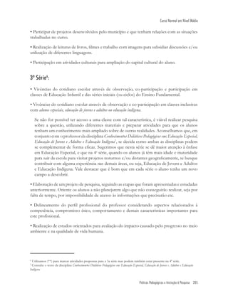 Práticas Pedagógicas e Iniciação à Pesquisa 205
Curso Normal em Nível Médio
6
Utilizamos (**) para marcar atividades propostas para a 3a série mas podem também estar presente na 4ª série.
7
Consulte o texto da disciplina Conhecimentos Didáticos Pedagógicos em: Educação Especial, Educação de Jovens e Adultos e Educação
Indígena
• Participar de projetos desenvolvidos pelo município e que tenham relações com as situações
trabalhadas no curso.
• Realização de leituras de livros, ﬁlmes e trabalho com imagens para subsidiar discussões e/ou
utilização de diferentes linguagens.
• Participação em atividades culturais para ampliação do capital cultural do aluno.
3ª Série6
:
• Vivências do cotidiano escolar através de observação, co-participação e participação em
classes de Educação Infantil e das séries iniciais (ou ciclos) do Ensino Fundamental.
• Vivências do cotidiano escolar através de observação e co-participação em classes inclusivas
com alunos especiais, educação de jovens e adultos ou educação indígena.
Se não for possível ter acesso a uma classe com tal característica, é viável realizar pesquisa
sobre a questão, utilizando diferentes materiais e preparar atividades para que os alunos
tenham um conhecimento mais ampliado sobre de outras realidades. Aconselhamos que, em
conjunto com o professor da disciplina Conhecimentos Didáticos Pedagógicos em: Educação Especial,
Educação de Jovens e Adultos e Educação Indígena7
, se decida como ambas as disciplinas podem
se complementar de forma eﬁcaz. Sugerimos que nesta série se dê maior atenção à ênfase
em Educação Especial, e que na 4a
série, quando os alunos já têm mais idade e maturidade
para sair da escola para visitar projetos noturnos e/ou distantes geograﬁcamente, se busque
contribuir com alguma experiência nas demais áreas, ou seja, Educação de Jovens e Adultos
e Educação Indígena. Vale destacar que é bom que em cada série o aluno tenha um novo
campo a descobrir.
• Elaboração de um projeto de pesquisa, seguindo as etapas que foram apresentadas e estudadas
anteriormente. Oriente os alunos a não planejarem algo que não conseguirão realizar, seja por
falta de tempo, por impossibilidade de acesso às informações que precisarão etc.
• Delineamento do perﬁl proﬁssional do professor considerando aspectos relacionados à
competência, compromisso ético, comportamento e demais características importantes para
este proﬁssional.
• Realização de estudos orientados para avaliação do impacto causado pelo progresso no meio
ambiente e na qualidade de vida humana.
 