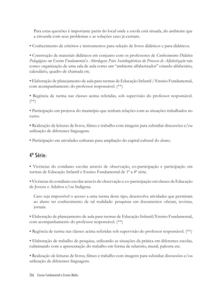 206 Ensino Fundamental e Ensino Médio
Para estas questões é importante partir do local onde a escola está situada, do ambiente que
a circunda com seus problemas e as soluções caso já existam.
• Conhecimento de critérios e instrumentos para seleção de livros didáticos e para-didáticos.
• Construção de materiais didáticos em conjunto com os professores de Conhecimentos Didático
Pedagógicos em Ensino Fundamental e Abordagens Psico Sociolingüísticas do Processo de Alfabetização tais
como: organização de uma sala de aula como um “ambiente alfabetizador” criando alfabetário,
calendário, quadro de chamada etc.
• Elaboração de planejamento de aula para turmas de Educação Infantil / Ensino Fundamental,
com acompanhamento do professor responsável. (**)
• Regência de turma nas classes acima referidas, sob supervisão do professor responsável.
(**)
• Participação em projetos do município que tenham relações com as situações trabalhados no
curso.
• Realização de leituras de livros, ﬁlmes e trabalho com imagens para subsidiar discussões e/ou
utilização de diferentes linguagens.
• Participação em atividades culturais para ampliação do capital cultural do aluno.
4ª Série:
• Vivências do cotidiano escolar através de observação, co-participação e participação em
turmas de Educação Infantil e Ensino Fundamental de 1ª a 4ª série.
• Vivências do cotidiano escolar através de observação e co-participação em classes de Educação
de Jovens e Adultos e/ou Indígena.
Caso seja impossível o acesso a uma turma deste tipo, desenvolva atividades que permitam
ao aluno ter conhecimento de tal realidade: pesquisas em documentos oﬁciais, revistas,
jornais.
• Elaboração de planejamento de aula para turmas de Educação Infantil/Ensino Fundamental,
com acompanhamento do professor responsável. (**)
• Regência de turma nas classes acima referidas sob supervisão do professor responsável. (**)
• Elaboração de trabalho de pesquisa, utilizando as situações da prática em diferentes escolas,
culminando com a apresentação do trabalho em forma de relatório, mural, palestra etc.
• Realização de leituras de livros, ﬁlmes e trabalho com imagens para subsidiar discussões e/ou
utilização de diferentes linguagens.
 