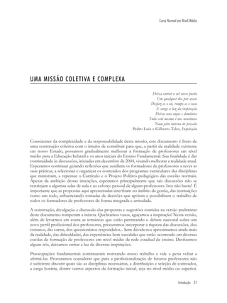Introdução 27
Curso Normal em Nível Médio
UMA MISSÃO COLETIVA E COMPLEXA
Deixa entrar o sol nesse porão
Em qualquer dia por acaso
Desfaz-se o nó, rompe-se o vaso
E surge a luz da inspiração
Deixa seus anjos e demônios
Tudo está mesmo é nos neurônios
Num jeito interno de pressão
Pedro Luiz e Gilberto Teles, Inspiração
Conscientes da complexidade e da responsabilidade desta missão, este documento é fruto de
uma construção coletiva com o intuito de contribuir para que, a partir da realidade existente
em nosso Estado, possamos gradualmente melhorar a formação de professores em nível
médio para a Educação Infantil e os anos iniciais do Ensino Fundamental. Sua ﬁnalidade é dar
continuidade às discussões, iniciadas em dezembro de 2004, visando melhorar a realidade atual.
Esperamos continuar gerando reﬂexões que auxiliem os formadores de professores a rever as
suas práticas, a selecionar e organizar os conteúdos dos programas curriculares das disciplinas
que ministram, a repensar o Currículo e o Projeto Político-pedagógico das escolas normais.
Apesar da ambição destas intenções, esperamos principalmente que tais discussões não se
restrinjam a algumas salas de aula e ao esforço pessoal de alguns professores. Isto não basta! É
importante que as propostas aqui apresentadas interﬁram no âmbito da gestão, das instituições
como um todo, inﬂuenciando tomadas de decisões que apóiem e possibilitem o trabalho de
todos os formadores de professores de forma integrada e articulada.
A construção, divulgação e discussão das propostas e sugestões contidas na versão preliminar
deste documento romperam a inércia. Quebramos vasos, aguçamos a inspiração! Nesta versão,
além de levarmos em conta as temáticas que estão permeando o debate nacional sobre um
novo perﬁl proﬁssional dos professores, procuramos incorporar a riqueza das discussões, dos
contatos, das cartas, dos questionários respondidos... Sem dúvida nos aproximamos ainda mais
da realidade, das diﬁculdades, das experiências bem sucedidas que estão ocorrendo em diversas
escolas de formação de professores em nível médio da rede estadual de ensino. Desﬁzemos
alguns nós, deixamos entrar a luz de diversas inspirações.
Preocupações fundamentais continuaram norteando nosso trabalho e vale a pena voltar a
aﬁrmá-las. Procuramos considerar que para a proﬁssionalização de futuros professores não
é suﬁciente discutir quais são as disciplinas necessárias, a distribuição e seleção de conteúdos,
a carga horária, dentre outros aspectos da formação inicial, seja no nível médio ou superior.
 