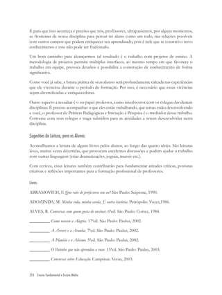 210 Ensino Fundamental e Ensino Médio
E para que isso aconteça é preciso que nós, professores, ultrapassemos, por alguns momentos,
as fronteiras de nossa disciplina para pensar no aluno como um todo, nas relações possíveis
com outros campos que podem enriquecer seu aprendizado, pois é nele que se constrói o novo
conhecimento e este não pode ser fracionado.
Um bom caminho para alcançarmos tal resultado é o trabalho com projetos de ensino. A
metodologia de projetos permite múltiplas interfaces, ao mesmo tempo em que favorece o
trabalho em equipe, provoca desaﬁos e possibilita a construção de conhecimento de forma
signiﬁcativa.
Como você já sabe, a futura prática de seus alunos será profundamente calcada nas experiências
que ele vivenciou durante o período de formação. Por isso, é necessário que essas vivências
sejam diversiﬁcadas e enriquecedoras.
Outro aspecto a ressaltar é o seu papel professor, como interlocutor com os colegas das demais
disciplinas. É preciso acompanhar o que eles estão trabalhando, que temas estão desenvolvendo
e você, o professor de Práticas Pedagógicas e Iniciação à Pesquisa é o mediador desse trabalho.
Converse com seus colegas e traga subsídios para as atividades a serem desenvolvidas nesta
disciplina.
Sugestões de Leitura, para os Alunos:
Aconselhamos a leitura de alguns livros pelos alunos, ao longo das quatro séries. São leituras
leves, muitas vezes divertidas, que provocam excelentes discussões e podem ajudar o trabalho
com outras linguagens (criar dramatizações, jograis, murais etc.).
Com certeza, estas leituras também contribuirão para fundamentar atitudes críticas, posturas
criativas e reﬂexões importantes para a formação proﬁssional de professores.
Livros:
ABRAMOVICH, F. Que raio de professora sou eu? São Paulo: Scipione, 1990.
ADOZINDA, M. Minha vida, minha escola. É outra história. Petrópolis: Vozes,1986.
ALVES, R. Conversas com quem gosta de ensinar. 6ªed. São Paulo: Cortez, 1984.
_________ Como nasceu a Alegria. 17ªed. São Paulo: Paulus, 2002.
_________ A Árvore e a Aranha. 7ªed. São Paulo: Paulus, 2002.
_________ A Planície e o Abismo. 5ªed. São Paulo: Paulus, 2002.
_________ O Patinho que não aprendeu a voar. 15ªed. São Paulo: Paulus, 2003.
_________ Conversas sobre Educação. Campinas: Verus, 2003.
 
