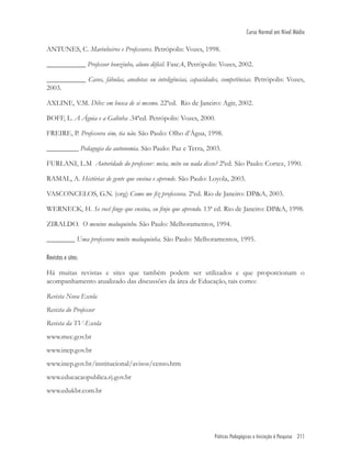 Práticas Pedagógicas e Iniciação à Pesquisa 211
Curso Normal em Nível Médio
ANTUNES, C. Marinheiros e Professores. Petrópolis: Vozes, 1998.
___________ Professor bonzinho, aluno difícil. Fasc.4, Petrópolis: Vozes, 2002.
___________ Casos, fábulas, anedotas ou inteligências, capacidades, competências. Petrópolis: Vozes,
2003.
AXLINE, V.M. Dibs: em busca de si mesmo. 22ªed. Rio de Janeiro: Agir, 2002.
BOFF, L. A Águia e a Galinha .34ªed. Petrópolis: Vozes, 2000.
FREIRE, P. Professora sim, tia não. São Paulo: Olho d’Água, 1998.
_________ Pedagogia da autonomia. São Paulo: Paz e Terra, 2003.
FURLANI, L.M Autoridade do professor: meta, mito ou nada disso? 2ªed. São Paulo: Cortez, 1990.
RAMAL, A. Histórias de gente que ensina e aprende. São Paulo: Loyola, 2003.
VASCONCELOS, G.N. (org) Como me ﬁz professora. 2ªed. Rio de Janeiro: DP&A, 2003.
WERNECK, H. Se você ﬁnge que ensina, eu ﬁnjo que aprendo. 13ª ed. Rio de Janeiro: DP&A, 1998.
ZIRALDO. O menino maluquinho. São Paulo: Melhoramentos, 1994.
________ Uma professora muito maluquinha. São Paulo: Melhoramentos, 1995.
Revistas e sites:
Há muitas revistas e sites que também podem ser utilizados e que proporcionam o
acompanhamento atualizado das discussões da área de Educação, tais como:
Revista Nova Escola
Revista do Professor
Revista da TV-Escola
www.mec.gov.br
www.inep.gov.br
www.inep.gov.br/institucional/avisos/censo.htm
www.educacaopublica.rj.gov.br
www.edukbr.com.br
 