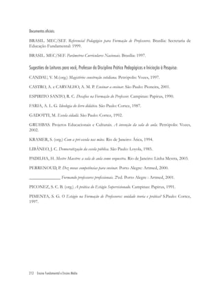 212 Ensino Fundamental e Ensino Médio
Documentos oficiais:
BRASIL. MEC/SEF. Referencial Pedagógico para Formação de Professores. Brasília: Secretaria de
Educação Fundamental: 1999.
BRASIL. MEC/SEF. Parâmetros Curriculares Nacionais. Brasília: 1997.
Sugestões de Leituras para você, Professor da Disciplina Prática Pedagógicas e Iniciação à Pesquisa:
CANDAU, V. M.(org.) Magistério: construção cotidiana. Petrópolis: Vozes, 1997.
CASTRO, A. e CARVALHO, A. M. P. Ensinar a ensinar. São Paulo: Pioneira, 2001.
ESPIRITO SANTO, R. C. Desaﬁos na Formação do Professor. Campinas: Papirus, 1990.
FARIA, A. L. G. Ideologia do livro didático. São Paulo: Cortez, 1987.
GADOTTI, M. Escola cidadã. São Paulo: Cortez, 1992.
GRUHBAS. Projetos Educacionais e Culturais. A invenção da sala de aula. Petrópolis: Vozes,
2002.
KRAMER, S. (org.) Com a pré-escola nas mãos. Rio de Janeiro: Ática, 1994.
LIBÂNEO, J. C. Democratização da escola pública. São Paulo: Loyola, 1985.
PADILHA, H. Mestre Maestro: a sala de aula como orquestra. Rio de Janeiro: Linha Mestra, 2003.
PERRENOUD, P. Dez novas competências para ensinar. Porto Alegre: Artmed, 2000.
______________ Formando professores proﬁssionais. 2ªed. Porto Alegre : Artmed, 2001.
PICONEZ, S. C. B. (org.) A prática do Estágio Supervisionado. Campinas: Papirus, 1991.
PIMENTA, S. G. O Estágio na Formação de Professores: unidade teoria e prática? S.Paulo: Cortez,
1997.
 