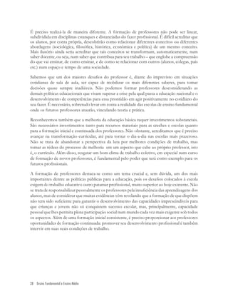 28 Ensino Fundamental e Ensino Médio
É preciso realizá-la de maneira diferente. A formação de professores não pode ser linear,
subdividida em disciplinas estanques e distanciadas do fazer proﬁssional. É difícil acreditar que
os alunos, por conta própria, descobrirão como relacionar diferentes conceitos ou diferentes
abordagens (sociológica, ﬁlosóﬁca, histórica, econômica e política) de um mesmo conceito.
Mais ilusório ainda seria acreditar que tais conceitos se transformam, automaticamente, num
saber docente, ou seja, num saber que contribua para seu trabalho – que englobe a compreensão
do que vai ensinar, de como ensinar, e de como se relacionar com outros (alunos, colegas, pais
etc.) num espaço e tempo de uma sociedade.
Sabemos que um dos maiores desaﬁos do professor é, diante do imprevisto em situações
cotidianas de sala de aula, ser capaz de mobilizar os mais diferentes saberes, para tomar
decisões quase sempre inadiáveis. Não podemos formar professores desconsiderando as
demais políticas educacionais que visam superar a crise pela qual passa a educação nacional e o
desenvolvimento de competências para essa prontidão em agir positivamente no cotidiano do
seu fazer. É necessário, sobretudo levar em conta a realidade das escolas de ensino fundamental
onde os futuros professores atuarão, vinculando teoria e prática.
Reconhecemos também que a melhoria da educação básica requer investimentos substanciais.
São necessários investimentos tanto para recursos materiais para as creches e escolas quanto
para a formação inicial e continuada dos professores. Não obstante, acreditamos que é preciso
avançar na transformação curricular, até para tornar o dia-a-dia nas escolas mais prazeroso.
Não se trata de abandonar a perspectiva da luta por melhores condições de trabalho, mas
tomar as rédeas do processo de melhoria em um aspecto que cabe ao próprio professor, isto
é, o currículo. Além disso, resgatar um bom clima de trabalho coletivo, em especial num curso
de formação de novos professores, é fundamental pelo poder que terá como exemplo para os
futuros proﬁssionais.
A formação de professores destaca-se como um tema crucial e, sem dúvida, um dos mais
importantes dentre as políticas públicas para a educação, pois os desaﬁos colocados à escola
exigem do trabalho educativo outro patamar proﬁssional, muito superior ao hoje existente. Não
se trata de responsabilizar pessoalmente os professores pela insuﬁciência das aprendizagens dos
alunos, mas de considerar que muitas evidências vêm revelando que a formação de que dispõem
não tem sido suﬁciente para garantir o desenvolvimento das capacidades imprescindíveis para
que crianças e jovens não só conquistem sucesso escolar, mas, principalmente, capacidade
pessoal que lhes permita plena participação social num mundo cada vez mais exigente sob todos
os aspectos. Além de uma formação inicial consistente, é preciso proporcionar aos professores
oportunidades de formação continuada: promover seu desenvolvimento proﬁssional é também
intervir em suas reais condições de trabalho.
 