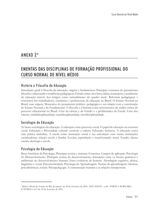 Ementa 217
Curso Normal em Nível Médio
ANEXO 2*
EMENTAS DAS DISCIPLINAS DE FORMAÇÃO PROFISSIONAL DO
CURSO NORMAL DE NÍVEL MÉDIO
História e Filosofia da Educação
Introdução geral à ﬁlosoﬁa da educação, origem e fundamentos. Principais correntes do pensamento
ﬁlosóﬁco relacionado a tendências pedagógicas. Estudo crítico dos fatos, idéias, instituições e tendências
da educação através dos tempos como entendimento do quadro atual.. Reformas pedagógicas e
resistência dos trabalhadores, estudantes e proﬁssionais da educação no Brasil. O Ensino Normal no
Brasil, suas origens. Momentos do pensamento político- pedagógico e sua relação com a constituição
do Ensino Normal e do Fundamental. A ﬁlosoﬁa e a história como instrumentos de análise crítica do
processo educacional no Brasil. Crise da ciência e do Estado e a problemática da Escola. Crise dos
saberes; multidisciplinaridade, transdisciplinaridade, interdisciplinaridade.
Sociologia da Educação
As bases sociológicas da educação. A educação como processo social. O papel da educação na estrutura
social. Educação e Diversidade cultural: currículo e cultura. Educação Inclusiva. A educação como
uma prática simbólica. A escola como instituição social e sua articulação com outras instituições
socializadoras: relação escola e família. Escolas, reprodução e transformação social. Estado, classes
sociais, ideologia e escola.
Psicologia da Educação
Bases históricas da Psicologia. Principais teorias e sistemas. Conceitos. Campos de aplicação. Psicologia
do Desenvolvimento. Principais teorias do desenvolvimento. Interações entre os fatores genéticos e
ambientais no desenvolvimento humana. Fases evolutivas do homem. Abordagem cognitiva, afetiva,
lingüística e social. Psicomotricidade. Psicologia da Aprendizagem. Teorias da aprendizagem: clássicas,
psicodinâmicas, sociais. Psicopedagogia. A comunicação humana e as relações interpessoais.
*
Diário Oﬁcial do Estado do Rio de Janeiro de 28 de fevereiro de 2001. ANO XXVII – n.40 - PARTE I. PORTARIA
E/SUBEN n.107 de 22 de fevereiro de 2001.
 
