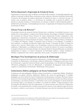 218 Ensino Fundamental e Ensino Médio
Política Educacional e Organização do Sistema de Ensino
Organização do sistema de ensino no Brasil e no Estado do Rio de Janeiro. As principais legislações que
inﬂuem na educação no Brasil. Bases econômicas, sociais, culturais e ﬁlosóﬁcas da política educacional.
O processo de formulação da política educacional. As relações de força e os interesses em jogo. As
tensões entre as políticas oﬁciais e os movimentos da sociedade civil. A questão do público e do
privado na educação brasileira. O ﬁnanciamento da educação no Brasil. A descentralização político –
administrativa da educação. A municipalização do ensino. A organização da formação dos proﬁssionais
da educação do Brasil.
Ciências Físicas e da Natureza**
Os princípios teóricos do ensino de Ciências Naturais, fases e tendências. As atividades humanas e a sua
relação com o meio ambiente. A relação entre Ciências Naturais, Tecnologias e Cidadania. Organização
dos conteúdos de Ciências Físicas Naturais do ensino fundamental. Estudos comparativos entre
equipamentos, instrumentos, ferramentas e suas utilidades. Bases biológicas do desenvolvimento. O
papel da alimentação no desenvolvimento da criança. A relação entre as Ciências Físicas e da Natureza
e o cotidiano. Ser Humano e Saúde. A integração entre as ciências e a sua utilização. A sociedade, o
meio ambiente e a utilização de diferentes espaços pelo homem. A formação da Terra. A relação do
homem com o universo. Observando o céu. Os princípios teóricos do ensino da Matemática, fases e
tendências. A Matemática e as tendências de ensino. O conceito de número. Os recursos tecnológicos.
Contagem e Sistemas de numeração decimal e não-decimal. Números Naturais, Racionais e as operações
fundamentais. O espaço e as formas. Tratamento da Informação: gráﬁcos e tabelas. Grandezas e
Medidas: comprimento, área, volume, capacidade, massa, tempo. A resolução de problemas.
Abordagens Psico Sociolingüísticos do processo de alfabetização
A linguagem no processo da construção do conhecimento .A relação linguagem oral/linguagem escrita.
Concepções de alfabetização e metodologia. Ambiente alfabetizador. A linguagem escrita como forma
de comunicação e expressão. Leitura de mundo a partir da apropriação e uso das diferentes linguagens.
Alternativas pedagógicas na área de alfabetização. A apropriação da linguagem escrita como pré-
requisito ao conhecimento sistematizado. Alfabetização como processo.
Conhecimentos Didático-pedagógicos em Ensino Fundamental
Fundamentos da ação pedagógica. Didática: relação teoria-prática, a transposição didática. Tendências
pedagógicas na prática educativa: implicações didáticas das teorias da aprendizagem. O trabalho
pedagógico nas séries iniciais do Ensino Fundamental: do planejamento à avaliação. Elementos básicos
doprocessodeconstruçãodaaprendizagem.Oprocessodeconstruçãodeconceitosnasciênciasnaturais,
na matemática e nas ciências humanas. A matemática como recurso privilegiado no desenvolvimento
do raciocínio lógico e sua utilização no cotidiano e no mundo do trabalho. A língua portuguesa como
elo integrador das diferentes áreas do conhecimento. As ciências naturais como forma de compreensão
do mundo e suas transformações; o homem como parte do universo, como indivíduo capaz de intervir
na natureza e utilizar os seus recursos. As ciências humanas como meio de valorização do patrimônio
**
A ementa desta disciplina não foi publicada no DO de 28/02/2001. Está sendo incluída neste anexo pelos autores e
consultores que escreveram o texto de orientação curricular deste documento.
 