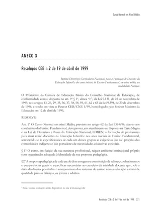 Resolução CEB n.2 de 19 de abril de 1999 221
Curso Normal em Nível Médio
ANEXO 3
Resolução CEB n.2 de 19 de abril de 1999
Institui Diretrizes Curriculares Nacionais para a Formação de Docentes da
Educação Infantil e dos anos iniciais do Ensino Fundamental, em nível médio, na
modalidade Normal.
O Presidente da Câmara de Educação Básica do Conselho Nacional de Educação, de
conformidade com o disposto no art. 9º § 1º, alínea “c”, da Lei 9.131, de 25 de novembro de
1995, nos artigos 13, 26, 29, 35, 36, 37, 38, 58, 59, 61, 62 e 65 da Lei 9.394, de 20 de dezembro
de 1996, e tendo em vista o Parecer CEB/CNE 1/99, homologado pelo Senhor Ministro da
Educação em 12 de abril de 1999,
RESOLVE:
Art. 1º O Curso Normal em nível Médio, previsto no artigo 62 da Lei 9394/96, aberto aos
concluintes do Ensino Fundamental, deve prover, em atendimento ao disposto na Carta Magna
e na Lei de Diretrizes e Bases da Educação Nacional, LDBEN, a formação de professores
para atuar como docentes na Educação Infantil e nos anos iniciais do Ensino Fundamental,
acrescendo-se às especiﬁcidades de cada um desses grupos as exigências que são próprias das
comunidades indígenas e dos portadores de necessidades educativas especiais.
§ 1º O curso, em função da sua natureza proﬁssional, requer ambiente institucional próprio
com organização adequada à identidade da sua proposta pedagógica.
§2ºApropostapedagógicadecadaescoladeveasseguraraconstituiçãodevalores,conhecimentos
e competências gerais e especíﬁcas necessárias ao exercício da atividade docente que, sob a
ótica do direito, possibilite o compromisso dos sistemas de ensino com a educação escolar de
qualidade para as crianças, os jovens e adultos.
1
Esta e outras resoluções estão disponíveis no site www.mec.gov.br
 